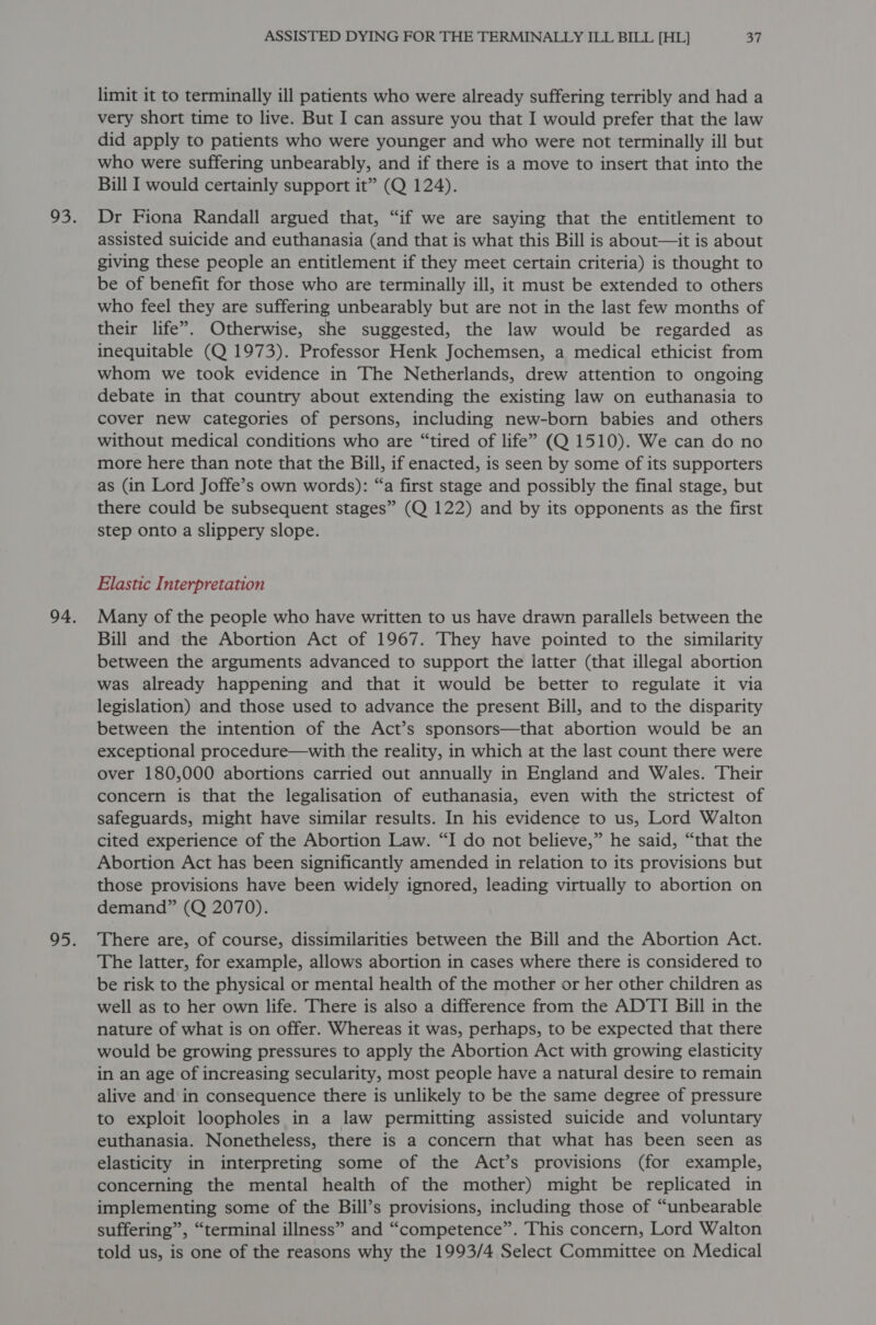 limit it to terminally ill patients who were already suffering terribly and had a very short time to live. But I can assure you that I would prefer that the law did apply to patients who were younger and who were not terminally ill but who were suffering unbearably, and if there is a move to insert that into the Bill I would certainly support it” (Q 124). Dr Fiona Randall argued that, “if we are saying that the entitlement to assisted suicide and euthanasia (and that is what this Bill is about—it is about giving these people an entitlement if they meet certain criteria) is thought to be of benefit for those who are terminally ill, it must be extended to others who feel they are suffering unbearably but are not in the last few months of their life’. Otherwise, she suggested, the law would be regarded as inequitable (Q 1973). Professor Henk Jochemsen, a medical ethicist from whom we took evidence in The Netherlands, drew attention to ongoing debate in that country about extending the existing law on euthanasia to cover new categories of persons, including new-born babies and others without medical conditions who are “tired of life” (Q 1510). We can do no more here than note that the Bill, if enacted, is seen by some of its supporters as (in Lord Joffe’s own words): “a first stage and possibly the final stage, but there could be subsequent stages” (Q 122) and by its opponents as the first step onto a slippery slope. Elastic Interpretation Many of the people who have written to us have drawn parallels between the Bill and the Abortion Act of 1967. They have pointed to the similarity between the arguments advanced to support the latter (that illegal abortion was already happening and that it would be better to regulate it via legislation) and those used to advance the present Bill, and to the disparity between the intention of the Act’s sponsors—that abortion would be an exceptional procedure—with the reality, in which at the last count there were over 180,000 abortions carried out annually in England and Wales. Their concern is that the legalisation of euthanasia, even with the strictest of safeguards, might have similar results. In his evidence to us, Lord Walton cited experience of the Abortion Law. “I do not believe,” he said, “that the Abortion Act has been significantly amended in relation to its provisions but those provisions have been widely ignored, leading virtually to abortion on demand” (Q 2070). There are, of course, dissimilarities between the Bill and the Abortion Act. The latter, for example, allows abortion in cases where there is considered to be risk to the physical or mental health of the mother or her other children as well as to her own life. There is also a difference from the ADTI Bill in the nature of what is on offer. Whereas it was, perhaps, to be expected that there would be growing pressures to apply the Abortion Act with growing elasticity in an age of increasing secularity, most people have a natural desire to remain alive and in consequence there is unlikely to be the same degree of pressure to exploit loopholes in a law permitting assisted suicide and voluntary euthanasia. Nonetheless, there is a concern that what has been seen as elasticity in interpreting some of the Act’s provisions (for example, concerning the mental health of the mother) might be replicated in implementing some of the Bill’s provisions, including those of “unbearable suffering”, “terminal illness” and “competence”. This concern, Lord Walton told us, is one of the reasons why the 1993/4 Select Committee on Medical