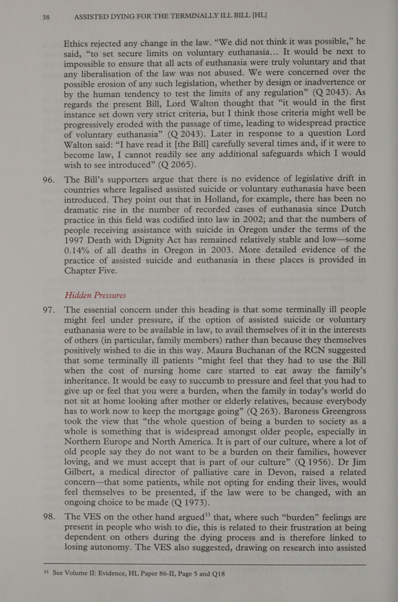 Ethics rejected any change in the law. “We did not think it was possible,” he said, “to set secure limits on voluntary euthanasia... It would be next to impossible to ensure that all acts of euthanasia were truly voluntary and that any liberalisation of the law was not abused. We were concerned over the possible erosion of any such legislation, whether by design or inadvertence or by the human tendency to test the limits of any regulation” (Q 2043). As regards the present Bill, Lord Walton thought that “it would in the first instance set down very strict criteria, but I think those criteria might well be progressively eroded with the passage of time, leading to widespread practice of voluntary euthanasia” (Q 2043). Later in response to a question Lord Walton said: “I have read it [the Bill] carefully several times and, if it were to become law, I cannot readily see any additional safeguards which I would wish to see introduced” (Q 2065). The Bill’s supporters argue that there is no evidence of legislative drift in countries where legalised assisted suicide or voluntary euthanasia have been introduced. They point out that in Holland, for example, there has been no dramatic rise in the number of recorded cases of euthanasia since Dutch practice in this field was codified into law in 2002; and that the numbers of people receiving assistance with suicide in Oregon under the terms of the 1997 Death with Dignity Act has remained relatively stable and low—some 0.14% of all deaths in Oregon in 2003. More detailed evidence of the practice of assisted suicide and euthanasia in these places is provided in Chapter Five. Hidden Pressures The essential concern under this heading is that some terminally ill people might feel under pressure, if the option of assisted suicide or voluntary euthanasia were to be available in law, to avail themselves of it in the interests of others (in particular, family members) rather than because they themselves positively wished to die in this way. Maura Buchanan of the RCN suggested that some terminally ill patients “might feel that they had to use the Bill when the cost of nursing home care started to eat away the family’s inheritance. It would be easy to succumb to pressure and feel that you had to give up or feel that you were a burden, when the family in today’s world do not sit at home looking after mother or elderly relatives, because everybody has to work now to keep the mortgage going” (Q 263). Baroness Greengross took the view that “the whole question of being a burden to society as a whole is something that is widespread amongst older people, especially in Northern Europe and North America. It is part of our culture, where a lot of old people say they do not want to be a burden on their families, however loving, and we must accept that is part of our culture” (Q 1956). Dr Jim Gilbert, a medical director of palliative care in Devon, raised a related concern—that some patients, while not opting for ending their lives, would feel themselves to be presented, if the law were to be changed, with an ongoing choice to be made (Q 1973). The VES on the other hand argued” that, where such “burden” feelings are present in people who wish to die, this is related to their frustration at being dependent on others during the dying process and is therefore linked to losing autonomy. The VES also suggested, drawing on research into assisted 