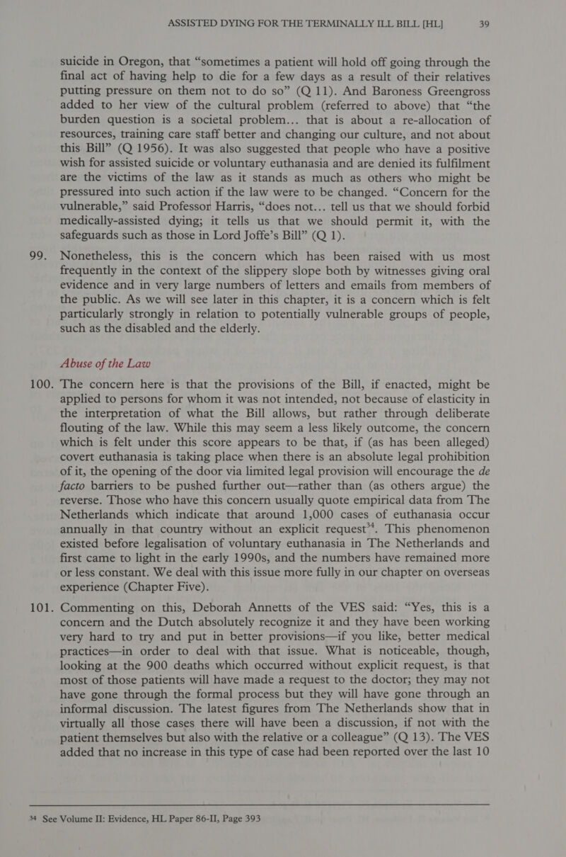 99, suicide in Oregon, that “sometimes a patient will hold off going through the final act of having help to die for a few days as a result of their relatives putting pressure on them not to do so” (Q 11). And Baroness Greengross added to her view of the cultural problem (referred to above) that “the burden question is a societal problem... that is about a re-allocation of resources, training care staff better and changing our culture, and not about this Bill” (Q 1956). It was also suggested that people who have a positive wish for assisted suicide or voluntary euthanasia and are denied its fulfilment are the victims of the law as it stands as much as others who might be pressured into such action if the law were to be changed. “Concern for the vulnerable,” said Professor Harris, “does not... tell us that we should forbid medically-assisted dying; it tells us that we should permit it, with the safeguards such as those in Lord Joffe’s Bill” (Q 1). Nonetheless, this is the concern which has been raised with us most frequently in the context of the slippery slope both by witnesses giving oral evidence and in very large numbers of letters and emails from members of the public. As we will see later in this chapter, it is a concern which is felt particularly strongly in relation to potentially vulnerable groups of people, such as the disabled and the elderly. Abuse of the Law The concern here is that the provisions of the Bill, if enacted, might be applied to persons for whom it was not intended, not because of elasticity in the interpretation of what the Bill allows, but rather through deliberate flouting of the law. While this may seem a less likely outcome, the concern which is felt under this score appears to be that, if (as has been alleged) covert euthanasia is taking place when there is an absolute legal prohibition of it, the opening of the door via limited legal provision will encourage the de facto barriers to be pushed further out—rather than (as others argue) the reverse. Those who have this concern usually quote empirical data from The Netherlands which indicate that around 1,000 cases of euthanasia occur annually in that country without an explicit request’. This phenomenon existed before legalisation of voluntary euthanasia in The Netherlands and first came to light in the early 1990s, and the numbers have remained more or less constant. We deal with this issue more fully in our chapter on overseas experience (Chapter Five). Commenting on this, Deborah Annetts of the VES said: “Yes, this is a concern and the Dutch absolutely recognize it and they have been working very hard to try and put in better provisions—if you like, better medical practices—in order to deal with that issue. What is noticeable, though, looking at the 900 deaths which occurred without explicit request, is that most of those patients will have made a request to the doctor; they may not have gone through the formal process but they will have gone through an informal discussion. The latest figures from The Netherlands show that in virtually all those cases there will have been a discussion, if not with the patient themselves but also with the relative or a colleague” (Q 13). The VES added that no increase in this type of case had been reported over the last 10