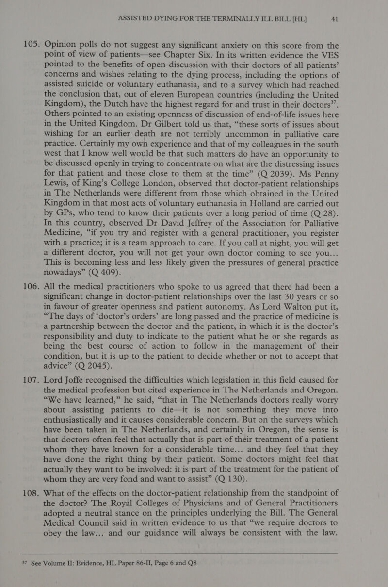 105. Opinion polls do not suggest any significant anxiety on this score from the point of view of patients—see Chapter Six. In its written evidence the VES pointed to the benefits of open discussion with their doctors of all patients’ concerns and wishes relating to the dying process, including the options of assisted suicide or voluntary euthanasia, and to a survey which had reached the conclusion that, out of eleven European countries (including the United Kingdom), the Dutch have the highest regard for and trust in their doctors*’. Others pointed to an existing openness of discussion of end-of-life issues here in the United Kingdom. Dr Gilbert told us that, “these sorts of issues about wishing for an earlier death are not terribly uncommon in palliative care practice. Certainly my own experience and that of my colleagues in the south west that I know well would be that such matters do have an opportunity to be discussed openly in trying to concentrate on what are the distressing issues for that patient and those close to them at the time” (Q 2039). Ms Penny Lewis, of King’s College London, observed that doctor-patient relationships in The Netherlands were different from those which obtained in the United Kingdom in that most acts of voluntary euthanasia in Holland are carried out by GPs, who tend to know their patients over a long period of time (Q 28). In this country, observed Dr David Jeffrey of the Association for Palliative Medicine, “if you try and register with a general practitioner, you register with a practice; it is a team approach to care. If you call at night, you will get a different doctor, you will not get your own doctor coming to see you... This is becoming less and less likely given the pressures of general practice nowadays” (Q 409). 106. All the medical practitioners who spoke to us agreed that there had been a significant change in doctor-patient relationships over the last 30 years or so in favour of greater openness and patient autonomy. As Lord Walton put it, “The days of ‘doctor’s orders’ are long passed and the practice of medicine is a partnership between the doctor and the patient, in which it is the doctor’s responsibility and duty to indicate to the patient what he or she regards as being the best course of action to follow in the management of their condition, but it is up to the patient to decide whether or not to accept that advice” (Q 2045). 107. Lord Joffe recognised the difficulties which legislation in this field caused for the medical profession but cited experience in ‘The Netherlands and Oregon. “We have learned,” he said, “that in The Netherlands doctors really worry about assisting patients to die—it is not something they move into enthusiastically and it causes considerable concern. But on the surveys which have been taken in The Netherlands, and certainly in Oregon, the sense is that doctors often feel that actually that is part of their treatment of a patient whom they have known for a considerable time... and they feel that they have done the right thing by their patient. Some doctors might feel that actually they want to be involved: it is part of the treatment for the patient of whom they are very fond and want to assist” (Q 130). 108. What of the effects on the doctor-patient relationship from the standpoint of the doctor? The Royal Colleges of Physicians and of General Practitioners adopted a neutral stance on the principles underlying the Bill. The General Medical Council said in written evidence to us that “we require doctors to obey the law... and our guidance will always be consistent with the law.