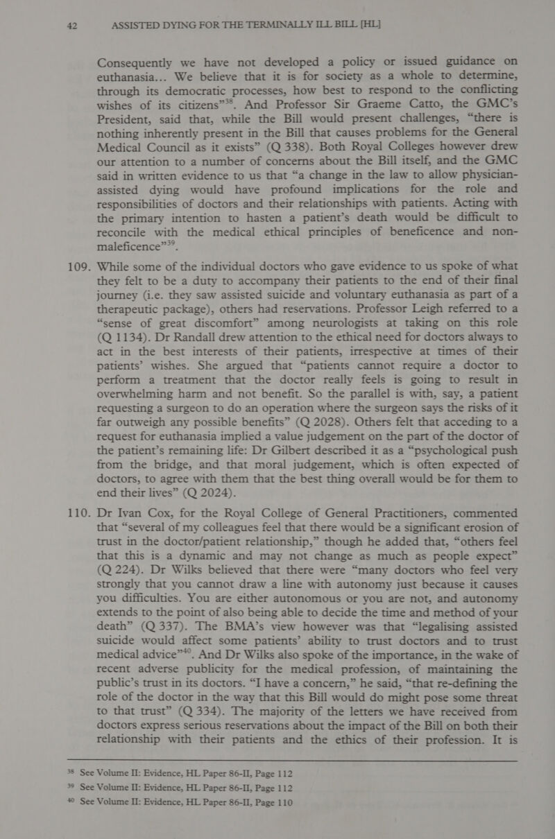 Consequently we have not developed a policy or issued guidance on euthanasia... We believe that it is for society as a whole to determine, through its democratic processes, how best to respond to the conflicting wishes of its citizens”*®. And Professor Sir Graeme Catto, the GMC’s President, said that, while the Bill would present challenges, “there is nothing inherently present in the Bill that causes problems for the General Medical Council as it exists” (Q 338). Both Royal Colleges however drew our attention to a number of concerns about the Bill itself, and the GMC said in written evidence to us that “a change in the law to allow physician- assisted dying would have profound implications for the role and responsibilities of doctors and their relationships with patients. Acting with the primary intention to hasten a patient’s death would be difficult to reconcile with the medical ethical principles of beneficence and non- maleficence””’. While some of the individual doctors who gave evidence to us spoke of what they felt to be a duty to accompany their patients to the end of their final journey (i.e. they saw assisted suicide and voluntary euthanasia as part of a therapeutic package), others had reservations. Professor Leigh referred to a “sense of great discomfort” among neurologists at taking on this role (Q 1134). Dr Randall drew attention to the ethical need for doctors always to act in the best interests of their patients, irrespective at times of their patients’ wishes. She argued that “patients cannot require a doctor to perform a treatment that the doctor really feels is going to result in overwhelming harm and not benefit. So the parallel is with, say, a patient requesting a surgeon to do an operation where the surgeon says the risks of it far outweigh any possible benefits” (Q 2028). Others felt that acceding to a request for euthanasia implied a value judgement on the part of the doctor of the patient’s remaining life: Dr Gilbert described it as a “psychological push from the bridge, and that moral judgement, which is often expected of doctors, to agree with them that the best thing overall would be for them to end their lives” (Q 2024). Dr Ivan Cox, for the Royal College of General Practitioners, commented that “several of my colleagues feel that there would be a significant erosion of trust in the doctor/patient relationship,” though he added that, “others feel that this is a dynamic and may not change as much as people expect” (Q 224). Dr Wilks believed that there were “many doctors who feel very strongly that you cannot draw a line with autonomy just because it causes you difficulties. You are either autonomous or you are not, and autonomy extends to the point of also being able to decide the time and method of your death” (Q 337). The BMA’s view however was that “legalising assisted suicide would affect some patients’ ability to trust doctors and to trust medical advice”*’. And Dr Wilks also spoke of the importance, in the wake of recent adverse publicity for the medical profession, of maintaining the public’s trust in its doctors. “I have a concern,” he said, “that re-defining the role of the doctor in the way that this Bill would do might pose some threat to that trust” (Q 334). The majority of the letters we have received from doctors express serious reservations about the impact of the Bill on both their relationship with their patients and the ethics of their profession. It is 