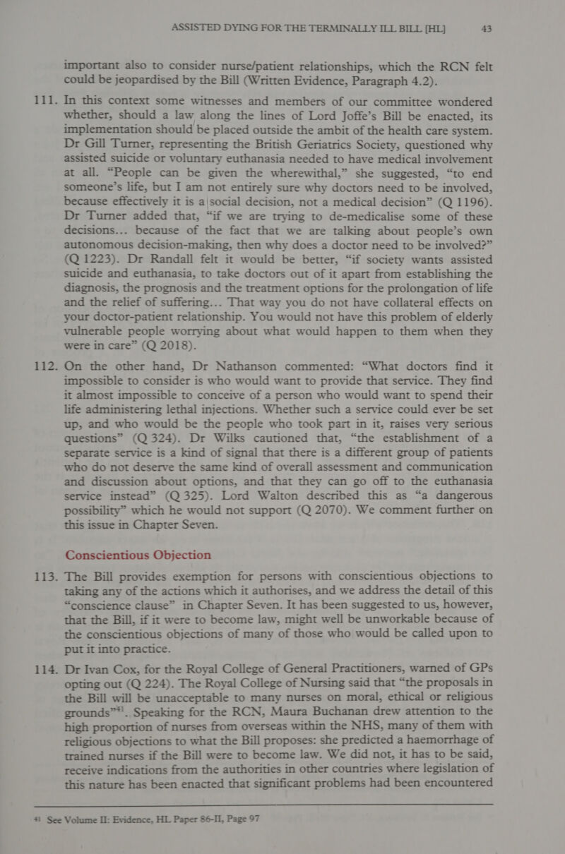 important also to consider nurse/patient relationships, which the RCN felt could be jeopardised by the Bill (Written Evidence, Paragraph 4.2). 111. In this context some witnesses and members of our committee wondered whether, should a law along the lines of Lord Joffe’s Bill be enacted, its implementation should be placed outside the ambit of the health care system. Dr Gill Turner, representing the British Geriatrics Society, questioned why assisted suicide or voluntary euthanasia needed to have medical involvement at all. “People can be given the wherewithal,” she suggested, “to end someone’s life, but I am not entirely sure why doctors need to be involved, because effectively it is ajsocial decision, not a medical decision” (Q 1196). Dr Turner added that, “if we are trying to de-medicalise some of these decisions... because of the fact that we are talking about people’s own autonomous decision-making, then why does a doctor need to be involved?” (Q 1223). Dr Randall felt it would be better, “if society wants assisted suicide and euthanasia, to take doctors out of it apart from establishing the diagnosis, the prognosis and the treatment options for the prolongation of life and the relief of suffering... That way you do not have collateral effects on your doctor-patient relationship. You would not have this problem of elderly vulnerable people worrying about what would happen to them when they were in care” (Q 2018). 112. On the other hand, Dr Nathanson commented: “What doctors find it impossible to consider is who would want to provide that service. They find it almost impossible to conceive of a person who would want to spend their life administering lethal injections. Whether such a service could ever be set up, and who would be the people who took part in it, raises very serious questions” (Q 324). Dr Wilks cautioned that, “the establishment of a separate service is a kind of signal that there is a different group of patients who do not deserve the same kind of overall assessment and communication and discussion about options, and that they can go off to the euthanasia service instead” (Q 325). Lord Walton described this as “a dangerous possibility” which he would not support (Q 2070). We comment further on this issue in Chapter Seven. Conscientious Objection 113. The Bill provides exemption for persons with conscientious objections to taking any of the actions which it authorises, and we address the detail of this “conscience clause” in Chapter Seven. It has been suggested to us, however, that the Bill, if it were to become law, might well be unworkable because of the conscientious objections of many of those who would be called upon to put it into practice. 114. Dr Ivan Cox, for the Royal College of General Practitioners, warned of GPs opting out (Q 224). The Royal College of Nursing said that “the proposals in the Bill will be unacceptable to many nurses on moral, ethical or religious grounds”. Speaking for the RCN, Maura Buchanan drew attention to the high proportion of nurses from overseas within the NHS, many of them with religious objections to what the Bill proposes: she predicted a haemorrhage of trained nurses if the Bill were to become law. We did not, it has to be said, receive indications from the authorities in other countries where legislation of this nature has been enacted that significant problems had been encountered 