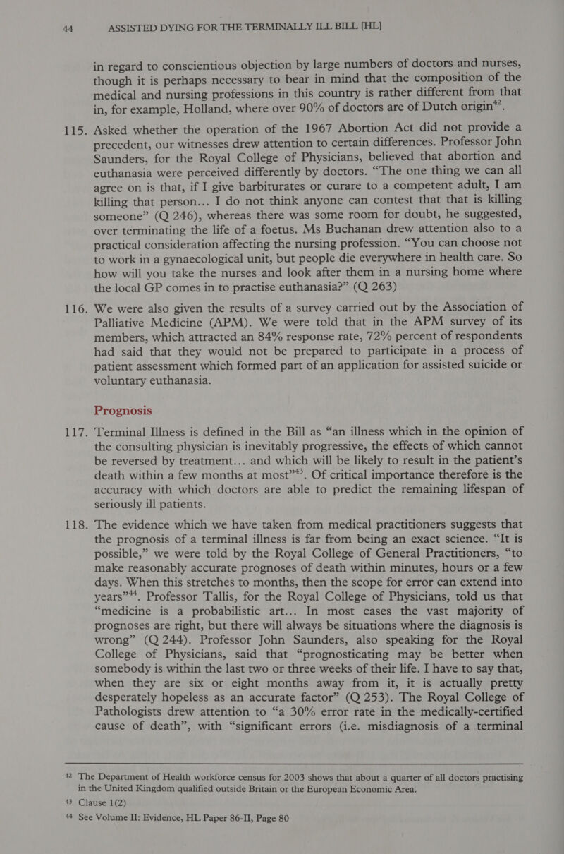 in regard to conscientious objection by large numbers of doctors and nurses, though it is perhaps necessary to bear in mind that the composition of the medical and nursing professions in this country is rather different from that in, for example, Holland, where over 90% of doctors are of Dutch origin*’. Asked whether the operation of the 1967 Abortion Act did not provide a precedent, our witnesses drew attention to certain differences. Professor John Saunders, for the Royal College of Physicians, believed that abortion and euthanasia were perceived differently by doctors. “The one thing we can all agree on is that, if I give barbiturates or curare to a competent adult, I am killing that person... I do not think anyone can contest that that is killing someone” (Q 246), whereas there was some room for doubt, he suggested, over terminating the life of a foetus. Ms Buchanan drew attention also to a practical consideration affecting the nursing profession. “You can choose not to work in a gynaecological unit, but people die everywhere in health care. So how will you take the nurses and look after them in a nursing home where the local GP comes in to practise euthanasia?” (Q 263) We were also given the results of a survey carried out by the Association of Palliative Medicine (APM). We were told that in the APM survey of its members, which attracted an 84% response rate, 72% percent of respondents had said that they would not be prepared to participate in a process of patient assessment which formed part of an application for assisted suicide or voluntary euthanasia. Prognosis Terminal Illness is defined in the Bill as “an illness which in the opinion of the consulting physician is inevitably progressive, the effects of which cannot be reversed by treatment... and which will be likely to result in the patient’s death within a few months at most”*’. Of critical importance therefore is the accuracy with which doctors are able to predict the remaining lifespan of seriously ill patients. The evidence which we have taken from medical practitioners suggests that the prognosis of a terminal illness is far from being an exact science. “It is possible,” we were told by the Royal College of General Practitioners, “to make reasonably accurate prognoses of death within minutes, hours or a few days. When this stretches to months, then the scope for error can extend into years”*. Professor Tallis, for the Royal College of Physicians, told us that “medicine is a probabilistic art... In most cases the vast majority of prognoses are right, but there will always be situations where the diagnosis is wrong” (Q 244). Professor John Saunders, also speaking for the Royal College of Physicians, said that “prognosticating may be better when somebody is within the last two or three weeks of their life. I have to say that, when they are six or eight months away from it, it is actually pretty desperately hopeless as an accurate factor” (Q 253). The Royal College of Pathologists drew attention to “a 30% error rate in the medically-certified cause of death”, with “significant errors (i.e. misdiagnosis of a terminal