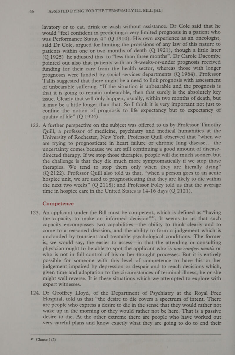 lavatory or to eat, drink or wash without assistance. Dr Cole said that he would “feel confident in predicting a very limited prognosis in a patient who was Performance Status 4” (Q 1910). His own experience as an oncologist, said Dr Cole, argued for limiting the provisions of any law of this nature to patients within one or two months of death (Q 1921), though a little later (Q 1925) he adjusted this to “less than three months”. Dr Carole Dacombe pointed out also that patients with an 8-weeks-or-under prognosis received funding for their care from the health sector, whereas those with longer prognoses were funded by social services departments (Q 1964). Professor Tallis suggested that there might be a need to link prognosis with assessment of unbearable suffering. “If the situation is unbearable and the prognosis is that it is going to remain unbearable, then that surely is the absolutely key issue. Clearly that will only happen, usually, within two months of death, but it may be a little longer than that. So I think it is very important not just to confine the notion of prognosis to life expectancy but to expectancy of quality of life” (Q 1924). A further perspective on the subject was offered to us by Professor Timothy Quill, a professor of medicine, psychiatry and medical humanities at the University of Rochester, New York. Professor Quill observed that “when we are trying to prognosticate in heart failure or chronic lung disease... the uncertainty comes because we are still continuing a good amount of disease- directed therapy. If we stop those therapies, people will die much sooner; but the challenge is that they die much more symptomatically if we stop those therapies. We tend to stop them only when they are literally dying” (Q 2122). Professor Quill also told us that, “when a person goes to an acute hospice unit, we are used to prognosticating that they are likely to die within the next two weeks” (Q 2118); and Professor Foley told us that the average time in hospice care in the United States is 14-16 days (Q 2121). Competence An applicant under the Bill must be competent, which is defined as “having the capacity to make an informed decision”*’. It seems to us that such Capacity encompasses two capabilities—the ability to think clearly and to come to a reasoned decision; and the ability to form a judgement which is unclouded by transient and treatable psychological conditions. The former is, we would say, the easier to assess—in that the attending or consulting physician ought to be able to spot the applicant who is non compos mentis or who is not in full control of his or her thought processes. But it is entirely possible for someone with this level of competence to have his or her judgement impaired by depression or despair and to reach decisions which, given time and adaptation to the circumstances of terminal illness, he or she might well reverse. It is these situations which we attempted to explore with expert witnesses. Dr Geoffrey Lloyd, of the Department of Psychiatry at the Royal Free Hospital, told us that “the desire to die covers a spectrum of intent. There are people who express a desire to die in the sense that they would rather not wake up in the morning or they would rather not be here. That is a passive desire to die. At the other extreme there are people who have worked out very careful plans and know exactly what they are going to do to end their 