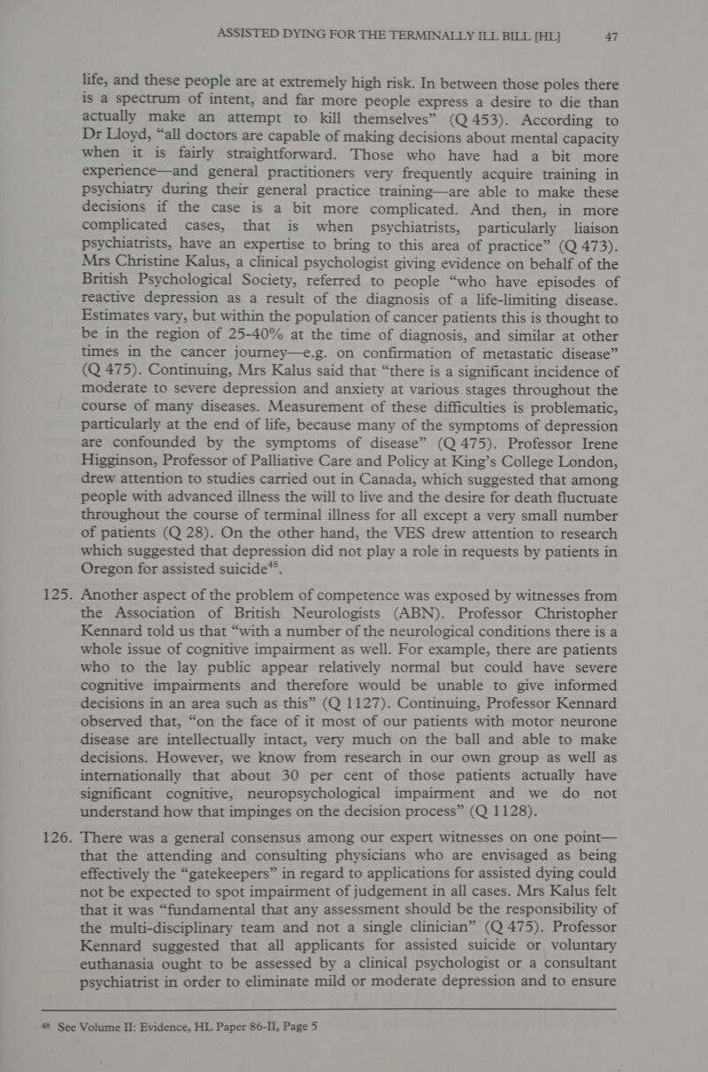 life, and these people are at extremely high risk. In between those poles there is a spectrum of intent, and far more people express a desire to die than actually make an attempt to kill themselves” (Q 453). According to Dr Lloyd, “all doctors are capable of making decisions about mental capacity when it is fairly straightforward. Those who have had a bit more experience—and general practitioners very frequently acquire training in psychiatry during their general practice training—are able to make these decisions if the case is a bit more complicated. And then, in more complicated cases, that is when psychiatrists, particularly liaison psychiatrists, have an expertise to bring to this area of practice” (Q 473). Mrs Christine Kalus, a clinical psychologist giving evidence on behalf of the British Psychological Society, referred to people “who have episodes of reactive depression as a result of the diagnosis of a life-limiting disease. Estimates vary, but within the population of cancer patients this is thought to be in the region of 25-40% at the time of diagnosis, and similar at other times in the cancer journey—e.g. on confirmation of metastatic disease” (Q 475). Continuing, Mrs Kalus said that “there is a significant incidence of moderate to severe depression and anxiety at various stages throughout the course of many diseases. Measurement of these difficulties is problematic, particularly at the end of life, because many of the symptoms of depression are confounded by the symptoms of disease” (Q 475). Professor Irene Higginson, Professor of Palliative Care and Policy at King’s College London, drew attention to studies carried out in Canada, which suggested that among people with advanced illness the will to live and the desire for death fluctuate throughout the course of terminal illness for all except a very small number of patients (Q 28). On the other hand, the VES drew attention to research which suggested that depression did not play a role in requests by patients in Oregon for assisted suicide®. 125. Another aspect of the problem of competence was exposed by witnesses from the Association of British Neurologists (ABN). Professor Christopher Kennard told us that “with a number of the neurological conditions there is a whole issue of cognitive impairment as well. For example, there are patients who to the lay public appear relatively normal but could have severe cognitive impairments and therefore would be unable to give informed decisions in an area such as this” (Q 1127). Continuing, Professor Kennard observed that, “on the face of it most of our patients with motor neurone disease are intellectually intact, very much on the ball and able to make decisions. However, we know from research in our own group as well as internationally that about 30 per cent of those patients actually have significant cognitive, neuropsychological impairment and we do not understand how that impinges on the decision process” (Q 1128). 126. There was a general consensus among our expert witnesses on one point— that the attending and consulting physicians who are envisaged as being effectively the “gatekeepers” in regard to applications for assisted dying could not be expected to spot impairment of judgement in all cases. Mrs Kalus felt that it was “fundamental that any assessment should be the responsibility of the multi-disciplinary team and not a single clinician” (Q 475). Professor Kennard suggested that all applicants for assisted suicide or voluntary euthanasia ought to be assessed by a clinical psychologist or a consultant psychiatrist in order to eliminate mild or moderate depression and to ensure