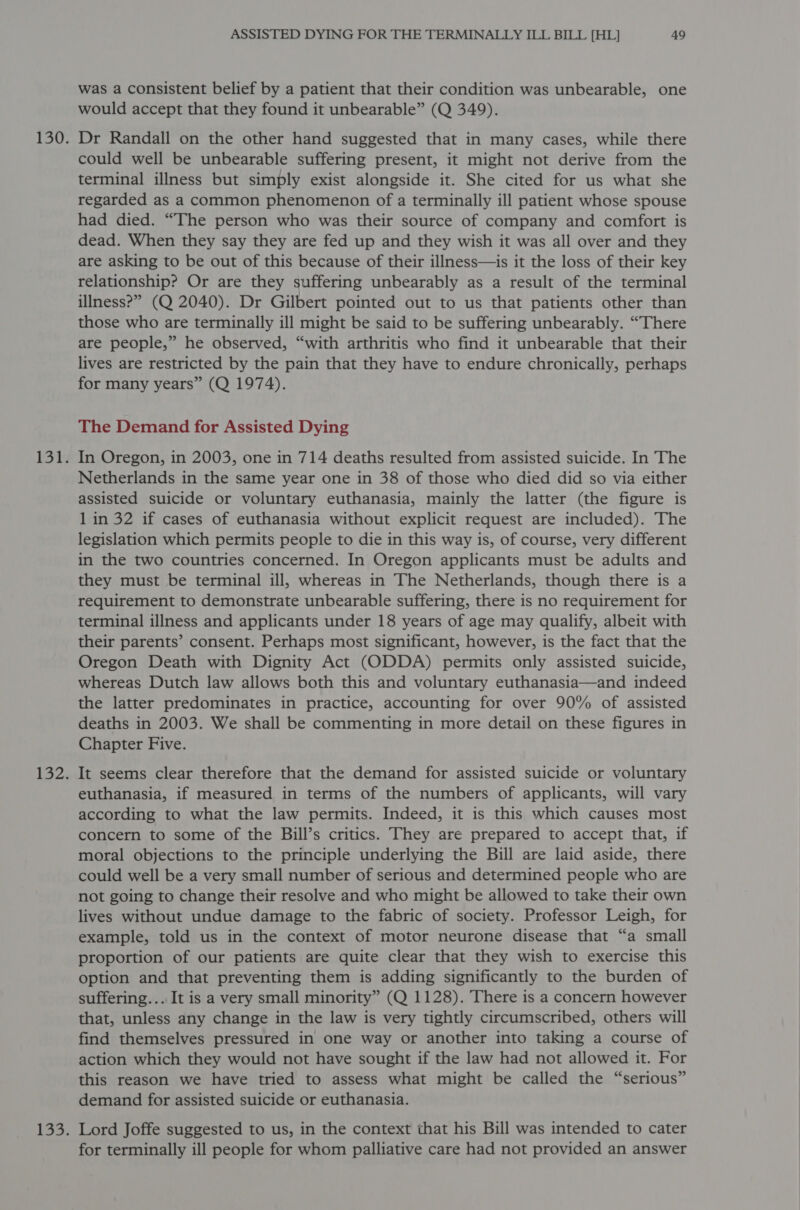 was a consistent belief by a patient that their condition was unbearable, one would accept that they found it unbearable” (Q 349). Dr Randall on the other hand suggested that in many cases, while there could well be unbearable suffering present, it might not derive from the terminal illness but simply exist alongside it. She cited for us what she regarded as a common phenomenon of a terminally ill patient whose spouse had died. “The person who was their source of company and comfort is dead. When they say they are fed up and they wish it was all over and they are asking to be out of this because of their illness—is it the loss of their key relationship? Or are they suffering unbearably as a result of the terminal illness?” (Q 2040). Dr Gilbert pointed out to us that patients other than those who are terminally ill might be said to be suffering unbearably. “There are people,” he observed, “with arthritis who find it unbearable that their lives are restricted by the pain that they have to endure chronically, perhaps for many years” (Q 1974). The Demand for Assisted Dying In Oregon, in 2003, one in 714 deaths resulted from assisted suicide. In The Netherlands in the same year one in 38 of those who died did so via either assisted suicide or voluntary euthanasia, mainly the latter (the figure is 1 in 32 if cases of euthanasia without explicit request are included). The legislation which permits people to die in this way is, of course, very different in the two countries concerned. In Oregon applicants must be adults and they must be terminal ill, whereas in The Netherlands, though there is a requirement to demonstrate unbearable suffering, there is no requirement for terminal illness and applicants under 18 years of age may qualify, albeit with their parents’ consent. Perhaps most significant, however, is the fact that the Oregon Death with Dignity Act (ODDA) permits only assisted suicide, whereas Dutch law allows both this and voluntary euthanasia—and indeed the latter predominates in practice, accounting for over 90% of assisted deaths in 2003. We shall be commenting in more detail on these figures in Chapter Five. It seems clear therefore that the demand for assisted suicide or voluntary euthanasia, if measured in terms of the numbers of applicants, will vary according to what the law permits. Indeed, it is this which causes most concern to some of the Bill’s critics. They are prepared to accept that, if moral objections to the principle underlying the Bill are laid aside, there could well be a very small number of serious and determined people who are not going to change their resolve and who might be allowed to take their own lives without undue damage to the fabric of society. Professor Leigh, for example, told us in the context of motor neurone disease that “a small proportion of our patients are quite clear that they wish to exercise this option and that preventing them is adding significantly to the burden of suffering... It is a very small minority” (Q 1128). There is a concern however that, unless any change in the law is very tightly circumscribed, others will find themselves pressured in one way or another into taking a course of action which they would not have sought if the law had not allowed it. For this reason we have tried to assess what might be called the “serious” demand for assisted suicide or euthanasia. Lord Joffe suggested to us, in the context that his Bill was intended to cater for terminally ill people for whom palliative care had not provided an answer