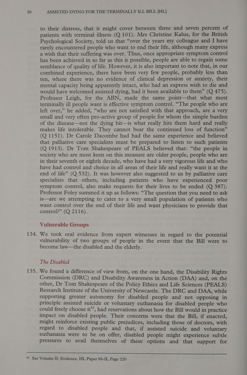to their distress, that it might cover between three and seven percent of patients with terminal illness (Q 101). Mrs Christine Kalus, for the British Psychological Society, told us that “over the years my colleague and I have rarely encountered people who want to end their life, although many express a wish that their suffering was over. Thus, once appropriate symptom control has been achieved in so far as this is possible, people are able to regain some semblance of quality of life. However, it is also important to note that, in our combined experience, there have been very few people, probably less than ten, where there was no evidence of clinical depression or anxiety, their mental capacity being apparently intact, who had an express wish to die and would have welcomed assisted dying, had it been available to them” (Q 475). Professor Leigh, for the ABN, made the same point—that what most terminally ill people want is effective symptom control. “The people who are left over,” he added, “who are not satisfied with that approach, are a very small and very often pro-active group of people for whom the simple burden of the disease—not the dying bit—is what really hits them hard and really makes life intolerable. They cannot bear the continued loss of function” (Q 1151). Dr Carole Dacombe had had the same experience and believed that palliative care specialists must be prepared to listen to such patients (Q 1913). Dr Tom Shakespeare of PEALS believed that: “the people in society who are most keen on this measure are older people, people who are in their seventh or eighth decade, who have had a very vigorous life and who have had control and choice in all areas of their life and really want it at the end of life” (Q 532). It was however also suggested to us by palliative care specialists that others, including patients who have experienced poor symptom control, also make requests for their lives to be ended (Q 387). Professor Foley summed it up as follows: “The question that you need to ask is—are we attempting to cater to a very small population of patients who want control over the end of their life and want physicians to provide that control?” (Q 2116). Vulnerable Groups We took oral evidence from expert witnesses in regard to the potential vulnerability of two groups of people in the event that the Bill were to become law—the disabled and the elderly. The Disabled We found a difference of view from, on the one hand, the Disability Rights Commission (DRC) and Disability Awareness in Action (DAA) and, on the other, Dr Tom Shakespeare of the Policy Ethics and Life Sciences (PEALS) Research Institute of the University of Newcastle. The DRC and DAA, while supporting greater autonomy for disabled people and not opposing in principle assisted suicide or voluntary euthanasia for disabled people who could freely choose it’, had reservations about how the Bill would in practice impact on disabled people. Their concerns were that the Bill, if enacted, might reinforce existing public prejudices, including those of doctors, with regard to disabled people and that, if assisted suicide and voluntary euthanasia were to be on offer, disabled people might experience subtle pressures to avail themselves of these options and that support for 
