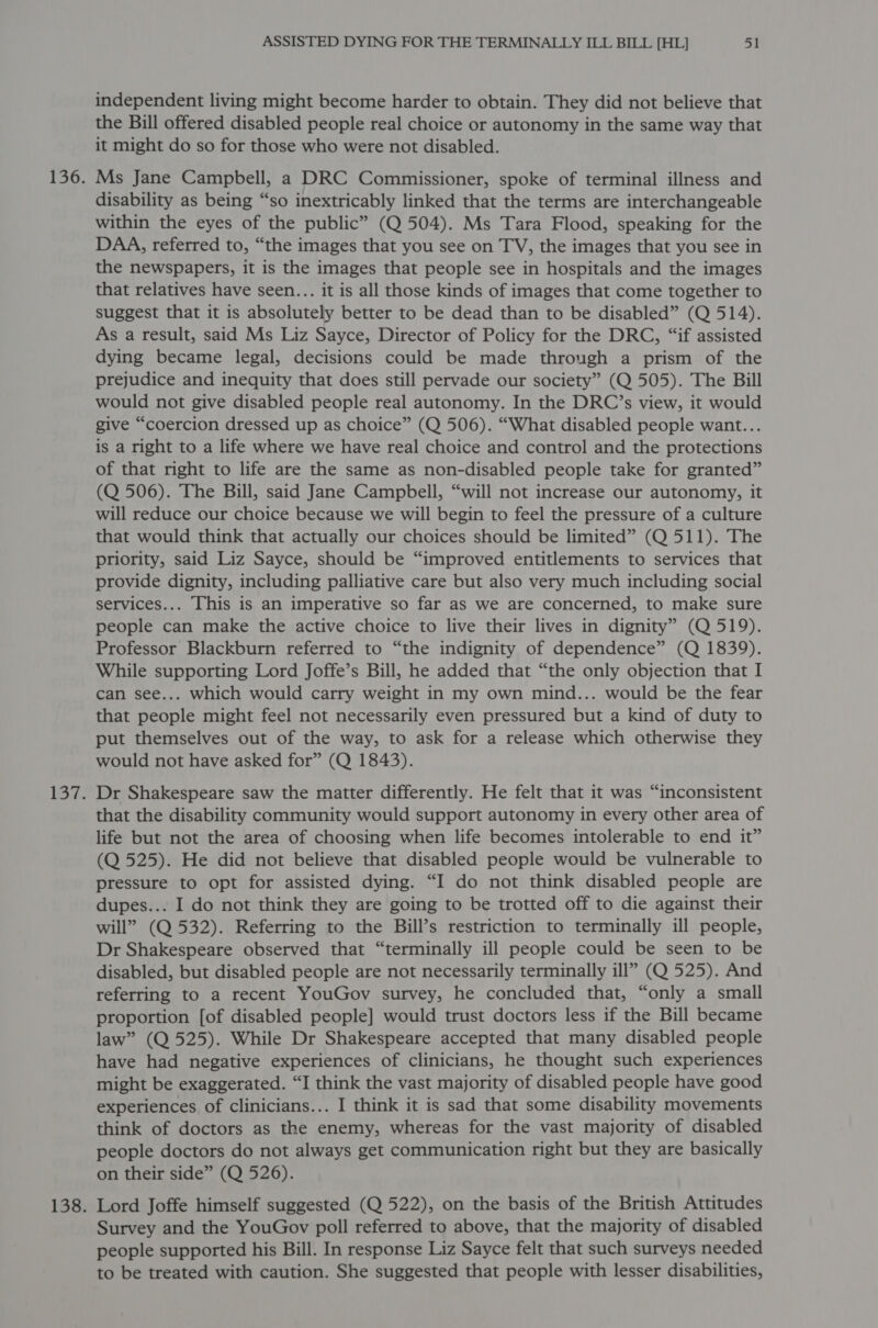 independent living might become harder to obtain. They did not believe that the Bill offered disabled people real choice or autonomy in the same way that it might do so for those who were not disabled. Ms Jane Campbell, a DRC Commissioner, spoke of terminal illness and disability as being “so inextricably linked that the terms are interchangeable within the eyes of the public” (Q 504). Ms Tara Flood, speaking for the DAA, referred to, “the images that you see on TV, the images that you see in the newspapers, it is the images that people see in hospitals and the images that relatives have seen... it is all those kinds of images that come together to suggest that it is absolutely better to be dead than to be disabled” (Q 514). As a result, said Ms Liz Sayce, Director of Policy for the DRC, “if assisted dying became legal, decisions could be made through a prism of the prejudice and inequity that does still pervade our society” (Q 505). The Bill would not give disabled people real autonomy. In the DRC’s view, it would give “coercion dressed up as choice” (Q 506). “What disabled people want... is a right to a life where we have real choice and control and the protections of that right to life are the same as non-disabled people take for granted” (Q 506). The Bill, said Jane Campbell, “will not increase our autonomy, it will reduce our choice because we will begin to feel the pressure of a culture that would think that actually our choices should be limited” (Q 511). The priority, said Liz Sayce, should be “improved entitlements to services that provide dignity, including palliative care but also very much including social services... This is an imperative so far as we are concerned, to make sure people can make the active choice to live their lives in dignity” (Q 519). Professor Blackburn referred to “the indignity of dependence” (Q 1839). While supporting Lord Joffe’s Bill, he added that “the only objection that I can see... which would carry weight in my own mind... would be the fear that people might feel not necessarily even pressured but a kind of duty to put themselves out of the way, to ask for a release which otherwise they would not have asked for” (Q 1843). Dr Shakespeare saw the matter differently. He felt that it was “inconsistent that the disability community would support autonomy in every other area of life but not the area of choosing when life becomes intolerable to end it” (Q 525). He did not believe that disabled people would be vulnerable to pressure to opt for assisted dying. “I do not think disabled people are dupes... I do not think they are going to be trotted off to die against their will” (Q 532). Referring to the Bill’s restriction to terminally ill people, Dr Shakespeare observed that “terminally ill people could be seen to be disabled, but disabled people are not necessarily terminally ill” (Q 525). And referring to a recent YouGov survey, he concluded that, “only a small proportion [of disabled people] would trust doctors less if the Bill became law” (Q 525). While Dr Shakespeare accepted that many disabled people have had negative experiences of clinicians, he thought such experiences might be exaggerated. “I think the vast majority of disabled people have good experiences of clinicians... I think it is sad that some disability movements think of doctors as the enemy, whereas for the vast majority of disabled people doctors do not always get communication right but they are basically on their side” (Q 526). Lord Joffe himself suggested (Q 522), on the basis of the British Attitudes Survey and the YouGov poll referred to above, that the majority of disabled people supported his Bill. In response Liz Sayce felt that such surveys needed to be treated with caution. She suggested that people with lesser disabilities,