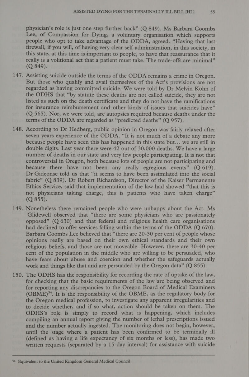 physician’s role is just one step further back” (Q 849). Ms Barbara Coombs Lee, of Compassion for Dying, a voluntary organisation which supports people who opt to take advantage of the ODDA, agreed. “Having that last firewall, if you will, of having very clear self-administration, in this society, in this state, at this time is important to people, to have that reassurance that it really is a volitional act that a patient must take. The trade-offs are minimal” (Q 849). 147. Assisting suicide outside the terms of the ODDA remains a crime in Oregon. But those who qualify and avail themselves of the Act’s provisions are not regarded as having committed suicide. We were told by Dr Melvin Kohn of the ODHS that “by statute these deaths are not called suicide, they are not listed as such on the death certificate and they do not have the ramifications for insurance reimbursement and other kinds of issues that suicides have” (Q 565). Nor, we were told, are autopsies required because deaths under the terms of the ODDA are regarded as “predicted deaths” (Q 957). 148. According to Dr Hedberg, public opinion in Oregon was fairly relaxed after seven years experience of the ODDA. “It is not much of a debate any more because people have seen this has happened in this state but... we are still in double digits. Last year there were 42 out of 30,000 deaths. We have a large number of deaths in our state and very few people participating. It is not that controversial in Oregon, both because lots of people are not participating and because there have not been any really egregious events” (Q 619). Dr Gideonse told us that “it seems to have been assimilated into the social fabric” (Q 839). Dr Robert Richardson, Director of the Kaiser Permanente Ethics Service, said that implementation of the law had showed “that this is not physicians taking charge, this is patients who have taken charge” (Q 855). 149. Nonetheless there remained people who were unhappy about the Act. Ms Glidewell observed that “there are some physicians who are passionately opposed” (Q 630) and that federal and religious health care organisations had declined to offer services falling within the terms of the ODDA (Q 670). Barbara Coombs Lee believed that “there are 20-30 per cent of people whose opinions really are based on their own ethical standards and their own religious beliefs, and those are not moveable. However, there are 30-40 per cent of the population in the middle who are willing to be persuaded, who have fears about abuse and coercion and whether the safeguards actually work and things like that and are persuaded by the Oregon data” (Q 855). 150. The ODHS has the responsibility for recording the rate of uptake of the law, for checking that the basic requirements of the Jaw are being observed and for reporting any discrepancies to the Oregon Board of Medical Examiners (OBME)”™. It is the responsibility of the OBME, as the regulatory body for the Oregon medical profession, to investigate any apparent irregularities and to decide whether, and if so what, action should be taken on them. The ODHS’s role is simply to record what is happening, which includes compiling an annual report giving the number of lethal prescriptions issued and the number actually ingested. The monitoring does not begin, however, until the stage where a patient has been confirmed to be terminally ill (defined as having a life expectancy of six months or less), has made two written requests (separated by a 15-day interval) for assistance with suicide 54 Equivalent to the United Kingdom General Medical Council