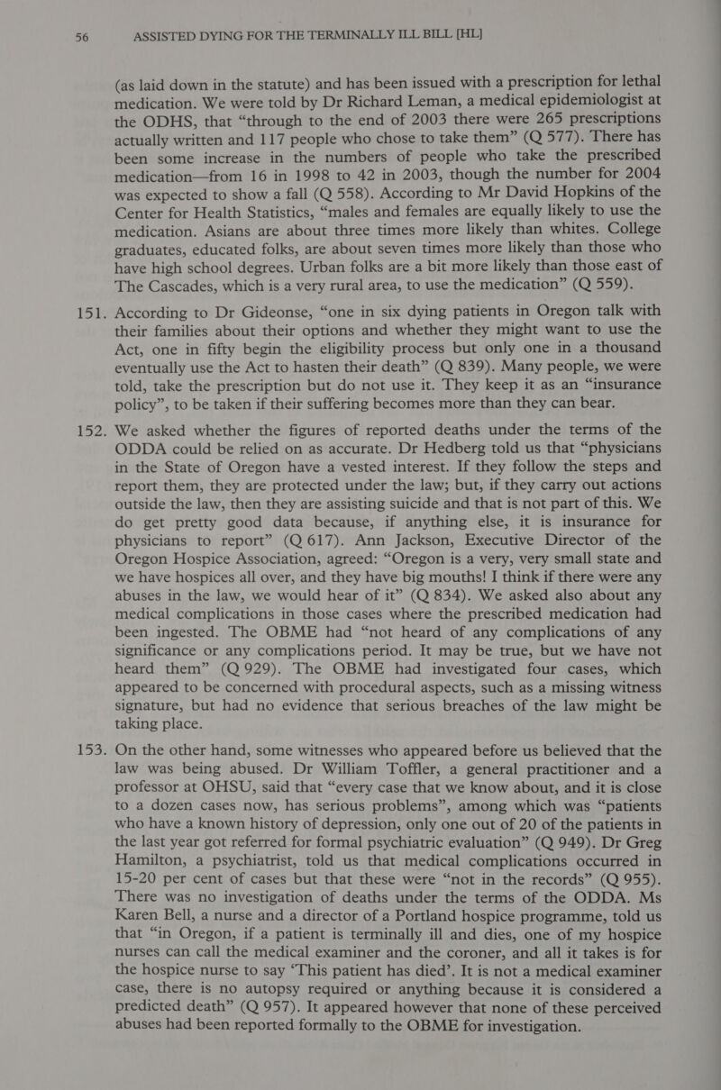 (as laid down in the statute) and has been issued with a prescription for lethal medication. We were told by Dr Richard Leman, a medical epidemiologist at the ODHS, that “through to the end of 2003 there were 265 prescriptions actually written and 117 people who chose to take them” (Q 577). There has been some increase in the numbers of people who take the prescribed medication—from 16 in 1998 to 42 in 2003, though the number for 2004 was expected to show a fall (Q 558). According to Mr David Hopkins of the Center for Health Statistics, “males and females are equally likely to use the medication. Asians are about three times more likely than whites. College graduates, educated folks, are about seven times more likely than those who have high school degrees. Urban folks are a bit more likely than those east of The Cascades, which is a very rural area, to use the medication” (Q 559). According to Dr Gideonse, “one in six dying patients in Oregon talk with their families about their options and whether they might want to use the Act, one in fifty begin the eligibility process but only one in a thousand eventually use the Act to hasten their death” (Q 839). Many people, we were told, take the prescription but do not use it. They keep it as an “insurance policy”, to be taken if their suffering becomes more than they can bear. We asked whether the figures of reported deaths under the terms of the ODDA could be relied on as accurate. Dr Hedberg told us that “physicians in the State of Oregon have a vested interest. If they follow the steps and report them, they are protected under the law; but, if they carry out actions outside the law, then they are assisting suicide and that is not part of this. We do get pretty good data because, if anything else, it is insurance for physicians to report” (Q 617). Ann Jackson, Executive Director of the Oregon Hospice Association, agreed: “Oregon is a very, very small state and we have hospices all over, and they have big mouths! I think if there were any abuses in the law, we would hear of it” (Q 834). We asked also about any medical complications in those cases where the prescribed medication had been ingested. The OBME had “not heard of any complications of any significance or any complications period. It may be true, but we have not heard them” (Q 929). The OBME had investigated four cases, which appeared to be concerned with procedural aspects, such as a missing witness signature, but had no evidence that serious breaches of the law might be taking place. On the other hand, some witnesses who appeared before us believed that the law was being abused. Dr William Toffler, a general practitioner and a professor at OHSU, said that “every case that we know about, and it is close to a dozen cases now, has serious problems”, among which was “patients who have a known history of depression, only one out of 20 of the patients in the last year got referred for formal psychiatric evaluation” (Q 949). Dr Greg Hamilton, a psychiatrist, told us that medical complications occurred in 15-20 per cent of cases but that these were “not in the records” (Q 955). There was no investigation of deaths under the terms of the ODDA. Ms Karen Bell, a nurse and a director of a Portland hospice programme, told us that “in Oregon, if a patient is terminally ill and dies, one of my hospice nurses can call the medical examiner and the coroner, and all it takes is for the hospice nurse to say ‘This patient has died’. It is not a medical examiner case, there is no autopsy required or anything because it is considered a predicted death” (Q 957). It appeared however that none of these perceived abuses had been reported formally to the OBME for investigation.