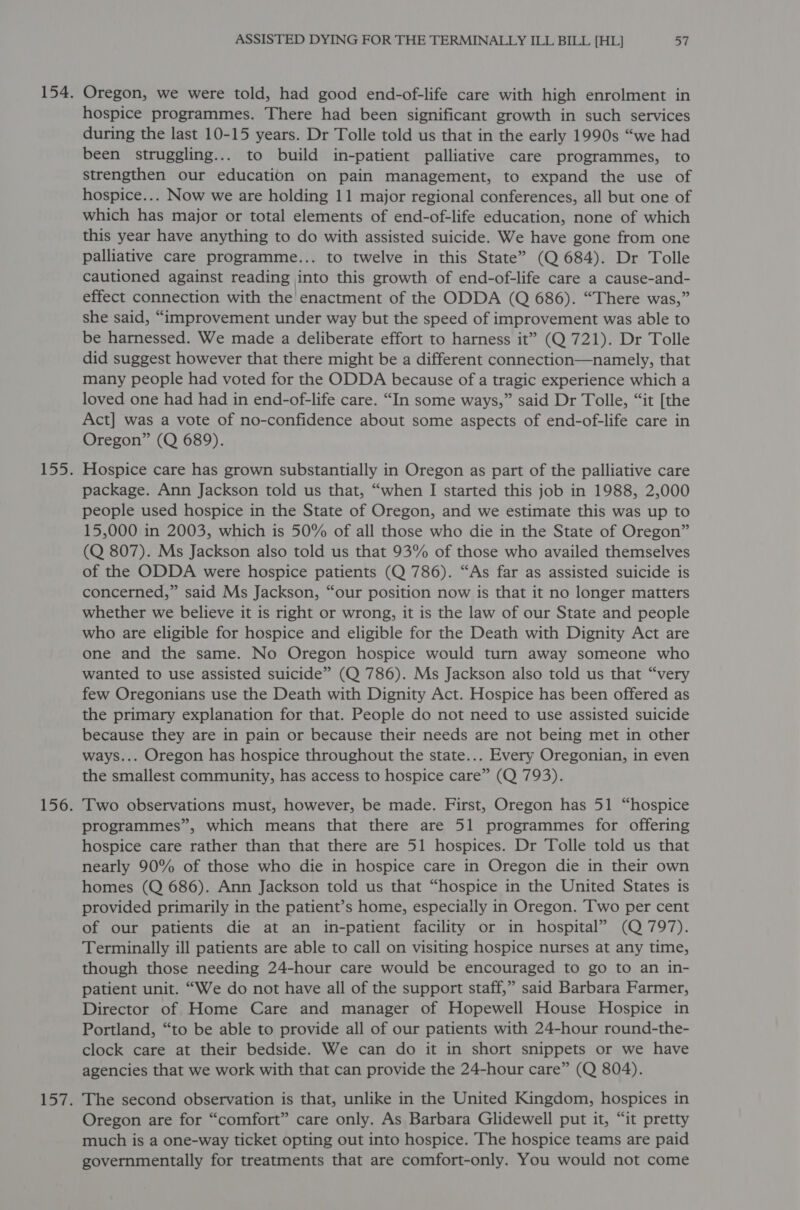Oregon, we were told, had good end-of-life care with high enrolment in hospice programmes. There had been significant growth in such services during the last 10-15 years. Dr Tolle told us that in the early 1990s “we had been struggling... to build in-patient palliative care programmes, to strengthen our education on pain management, to expand the use of hospice... Now we are holding 11 major regional conferences, all but one of which has major or total elements of end-of-life education, none of which this year have anything to do with assisted suicide. We have gone from one palliative care programme... to twelve in this State” (Q 684). Dr Tolle cautioned against reading into this growth of end-of-life care a cause-and- effect connection with the enactment of the ODDA (Q 686). “There was,” she said, “improvement under way but the speed of improvement was able to be harnessed. We made a deliberate effort to harness it” (Q 721). Dr Tolle did suggest however that there might be a different connection—namely, that many people had voted for the ODDA because of a tragic experience which a loved one had had in end-of-life care. “In some ways,” said Dr Tolle, “it [the Act] was a vote of no-confidence about some aspects of end-of-life care in Oregon” (Q 689). Hospice care has grown substantially in Oregon as part of the palliative care package. Ann Jackson told us that, “when I started this job in 1988, 2,000 people used hospice in the State of Oregon, and we estimate this was up to 15,000 in 2003, which is 50% of all those who die in the State of Oregon” (Q 807). Ms Jackson also told us that 93% of those who availed themselves of the ODDA were hospice patients (Q 786). “As far as assisted suicide is concerned,” said Ms Jackson, “our position now is that it no longer matters whether we believe it is right or wrong, it is the law of our State and people who are eligible for hospice and eligible for the Death with Dignity Act are one and the same. No Oregon hospice would turn away someone who wanted to use assisted suicide” (Q 786). Ms Jackson also told us that “very few Oregonians use the Death with Dignity Act. Hospice has been offered as the primary explanation for that. People do not need to use assisted suicide because they are in pain or because their needs are not being met in other ways... Oregon has hospice throughout the state... Every Oregonian, in even the smallest community, has access to hospice care” (Q 793). Two observations must, however, be made. First, Oregon has 51 “hospice programmes”, which means that there are 51 programmes for offering hospice care rather than that there are 51 hospices. Dr Tolle told us that nearly 90% of those who die in hospice care in Oregon die in their own homes (Q 686). Ann Jackson told us that “hospice in the United States is provided primarily in the patient’s home, especially in Oregon. ‘Two per cent of our patients die at an in-patient facility or in hospital” (Q 797). Terminally ill patients are able to call on visiting hospice nurses at any time, though those needing 24-hour care would be encouraged to go to an in- patient unit. “We do not have all of the support staff,” said Barbara Farmer, Director of Home Care and manager of Hopewell House Hospice in Portland, “to be able to provide all of our patients with 24-hour round-the- clock care at their bedside. We can do it in short snippets or we have agencies that we work with that can provide the 24-hour care” (Q 804). The second observation is that, unlike in the United Kingdom, hospices in Oregon are for “comfort” care only. As Barbara Glidewell put it, “it pretty much is a one-way ticket opting out into hospice. The hospice teams are paid governmentally for treatments that are comfort-only. You would not come