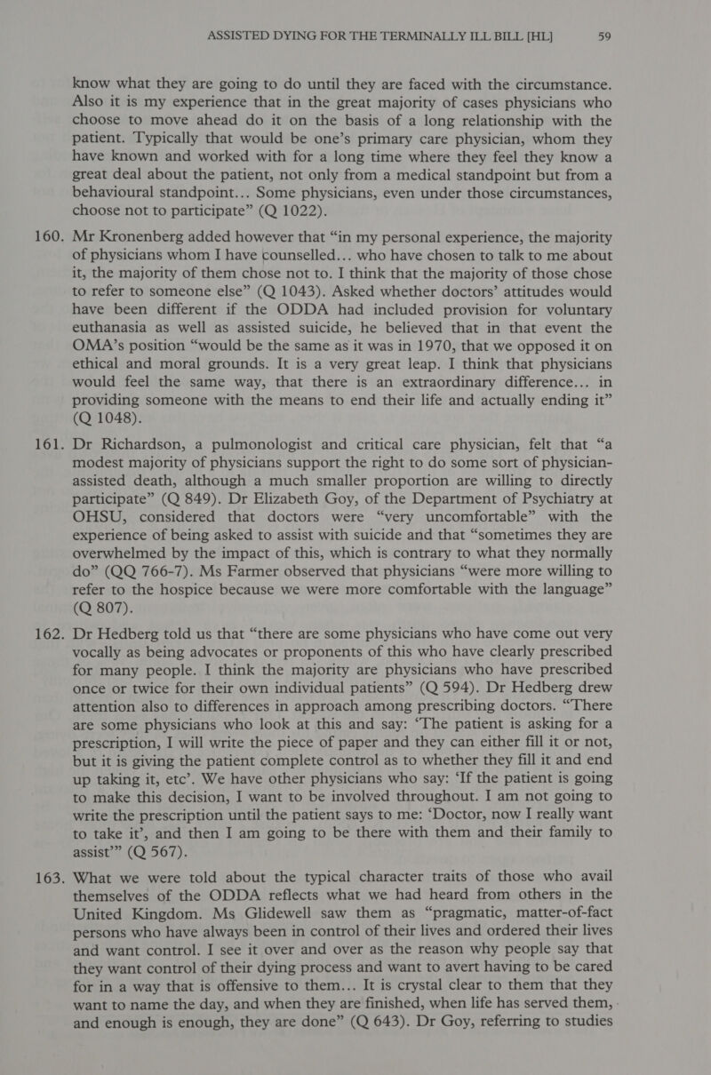 know what they are going to do until they are faced with the circumstance. Also it is my experience that in the great majority of cases physicians who choose to move ahead do it on the basis of a long relationship with the patient. Typically that would be one’s primary care physician, whom they have known and worked with for a long time where they feel they know a great deal about the patient, not only from a medical standpoint but from a behavioural standpoint... Some physicians, even under those circumstances, choose not to participate” (Q 1022). Mr Kronenberg added however that “in my personal experience, the majority of physicians whom I have counselled... who have chosen to talk to me about it, the majority of them chose not to. I think that the majority of those chose to refer to someone else” (Q 1043). Asked whether doctors’ attitudes would have been different if the ODDA had included provision for voluntary euthanasia as well as assisted suicide, he believed that in that event the OMA’s position “would be the same as it was in 1970, that we opposed it on ethical and moral grounds. It is a very great leap. I think that physicians would feel the same way, that there is an extraordinary difference... in providing someone with the means to end their life and actually ending it” (Q 1048). Dr Richardson, a pulmonologist and critical care physician, felt that “a modest majority of physicians support the right to do some sort of physician- assisted death, although a much smaller proportion are willing to directly participate” (Q 849). Dr Elizabeth Goy, of the Department of Psychiatry at OHSU, considered that doctors were “very uncomfortable” with the experience of being asked to assist with suicide and that “sometimes they are overwhelmed by the impact of this, which is contrary to what they normally do” (QQ 766-7). Ms Farmer observed that physicians “were more willing to refer to the hospice because we were more comfortable with the language” (Q 807). Dr Hedberg told us that “there are some physicians who have come out very vocally as being advocates or proponents of this who have clearly prescribed for many people. I think the majority are physicians who have prescribed once or twice for their own individual patients” (Q 594). Dr Hedberg drew attention also to differences in approach among prescribing doctors. “There are some physicians who look at this and say: “The patient is asking for a prescription, I will write the piece of paper and they can either fill it or not, but it is giving the patient complete control as to whether they fill it and end up taking it, etc’. We have other physicians who say: ‘If the patient is going to make this decision, I want to be involved throughout. I am not going to write the prescription until the patient says to me: ‘Doctor, now I really want to take it’, and then I am going to be there with them and their family to assist’” (Q 567). What we were told about the typical character traits of those who avail themselves of the ODDA reflects what we had heard from others in the United Kingdom. Ms Glidewell saw them as “pragmatic, matter-of-fact persons who have always been in control of their lives and ordered their lives and want control. I see it over and over as the reason why people say that they want control of their dying process and want to avert having to be cared for in a way that is offensive to them... It is crystal clear to them that they want to name the day, and when they are finished, when life has served them, - and enough is enough, they are done” (Q 643). Dr Goy, referring to studies