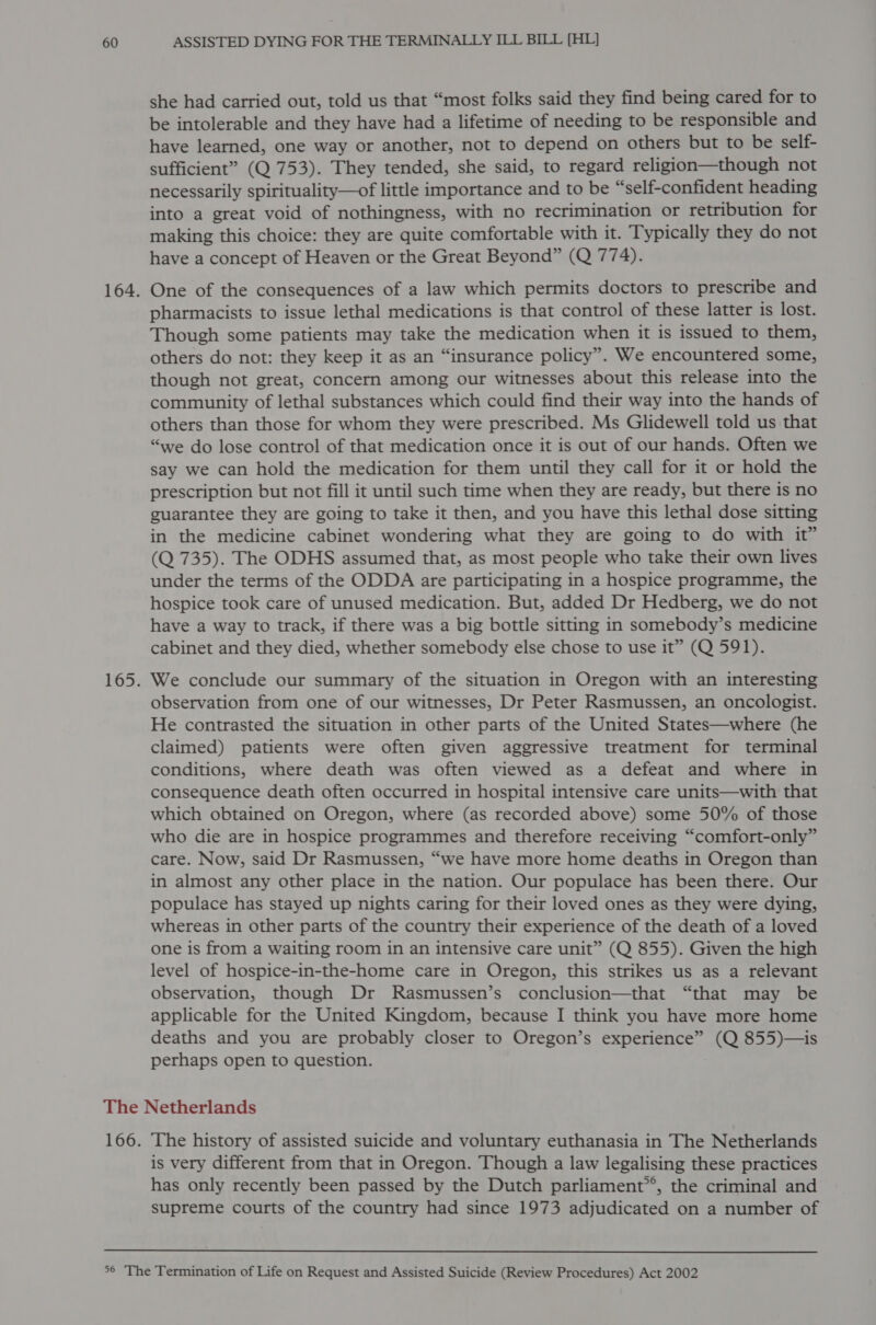 she had carried out, told us that “most folks said they find being cared for to be intolerable and they have had a lifetime of needing to be responsible and have learned, one way or another, not to depend on others but to be self- sufficient” (Q 753). They tended, she said, to regard religion—though not necessarily spirituality—of little importance and to be “self-confident heading into a great void of nothingness, with no recrimination or retribution for making this choice: they are quite comfortable with it. Typically they do not have a concept of Heaven or the Great Beyond” (Q 774). One of the consequences of a law which permits doctors to prescribe and pharmacists to issue lethal medications is that control of these latter is lost. Though some patients may take the medication when it is issued to them, others do not: they keep it as an “insurance policy”. We encountered some, though not great, concern among our witnesses about this release into the community of lethal substances which could find their way into the hands of others than those for whom they were prescribed. Ms Glidewell told us that “we do lose control of that medication once it is out of our hands. Often we say we can hold the medication for them until they call for it or hold the prescription but not fill it until such time when they are ready, but there is no guarantee they are going to take it then, and you have this lethal dose sitting in the medicine cabinet wondering what they are going to do with it” (Q 735). The ODHS assumed that, as most people who take their own lives under the terms of the ODDA are participating in a hospice programme, the hospice took care of unused medication. But, added Dr Hedberg, we do not have a way to track, if there was a big bottle sitting in somebody’s medicine cabinet and they died, whether somebody else chose to use it” (Q 591). We conclude our summary of the situation in Oregon with an interesting observation from one of our witnesses, Dr Peter Rasmussen, an oncologist. He contrasted the situation in other parts of the United States—where (he claimed) patients were often given aggressive treatment for terminal conditions, where death was often viewed as a defeat and where in consequence death often occurred in hospital intensive care units—with that which obtained on Oregon, where (as recorded above) some 50% of those who die are in hospice programmes and therefore receiving “comfort-only” care. Now, said Dr Rasmussen, “we have more home deaths in Oregon than in almost any other place in the nation. Our populace has been there. Our populace has stayed up nights caring for their loved ones as they were dying, whereas in other parts of the country their experience of the death of a loved one is from a waiting room in an intensive care unit” (Q 855). Given the high level of hospice-in-the-home care in Oregon, this strikes us as a relevant observation, though Dr Rasmussen’s conclusion—that “that may be applicable for the United Kingdom, because I think you have more home deaths and you are probably closer to Oregon’s experience” (Q 855)—is perhaps open to question. The history of assisted suicide and voluntary euthanasia in The Netherlands is very different from that in Oregon. Though a law legalising these practices has only recently been passed by the Dutch parliament’’, the criminal and supreme courts of the country had since 1973 adjudicated on a number of