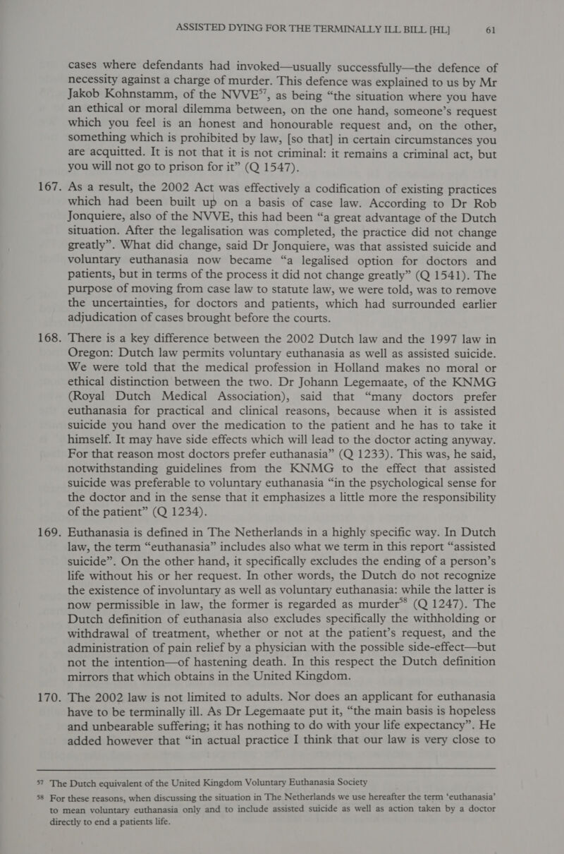 cases where defendants had invoked—usually successfully—the defence of necessity against a charge of murder. This defence was explained to us by Mr Jakob Kohnstamm, of the NVVE”, as being “the situation where you have an ethical or moral dilemma between, on the one hand, someone’s request which you feel is an honest and honourable request and, on the other, something which is prohibited by law, [so that] in certain circumstances you are acquitted. It is not that it is not criminal: it remains a criminal act, but you will not go to prison for it” (Q 1547). As a result, the 2002 Act was effectively a codification of existing practices which had been built up on a basis of case law. According to Dr Rob Jonquiere, also of the NVVE, this had been “a great advantage of the Dutch situation. After the legalisation was completed, the practice did not change greatly”. What did change, said Dr Jonquiere, was that assisted suicide and voluntary euthanasia now became “a legalised option for doctors and patients, but in terms of the process it did not change greatly” (Q 1541). The purpose of moving from case law to statute law, we were told, was to remove the uncertainties, for doctors and patients, which had surrounded earlier adjudication of cases brought before the courts. There is a key difference between the 2002 Dutch law and the 1997 law in Oregon: Dutch law permits voluntary euthanasia as well as assisted suicide. We were told that the medical profession in Holland makes no moral or ethical distinction between the two. Dr Johann Legemaate, of the KNMG (Royal Dutch Medical Association), said that “many doctors prefer euthanasia for practical and clinical reasons, because when it is assisted suicide you hand over the medication to the patient and he has to take it himself. It may have side effects which will lead to the doctor acting anyway. For that reason most doctors prefer euthanasia” (Q 1233). This was, he said, notwithstanding guidelines from the KNMG tto the effect that assisted suicide was preferable to voluntary euthanasia “in the psychological sense for the doctor and in the sense that it emphasizes a little more the responsibility of the patient” (Q 1234). Euthanasia is defined in The Netherlands in a highly specific way. In Dutch law, the term “euthanasia” includes also what we term in this report “assisted suicide”. On the other hand, it specifically excludes the ending of a person’s life without his or her request. In other words, the Dutch do not recognize the existence of involuntary as well as voluntary euthanasia: while the latter is now permissible in law, the former is regarded as murder*® (Q 1247). The Dutch definition of euthanasia also excludes specifically the withholding or withdrawal of treatment, whether or not at the patient’s request, and the administration of pain relief by a physician with the possible side-effect—but not the intention—of hastening death. In this respect the Dutch definition mirrors that which obtains in the United Kingdom. The 2002 law is not limited to adults. Nor does an applicant for euthanasia have to be terminally ill. As Dr Legemaate put it, “the main basis is hopeless and unbearable suffering; it has nothing to do with your life expectancy”. He added however that “in actual practice I think that our law is very close to 