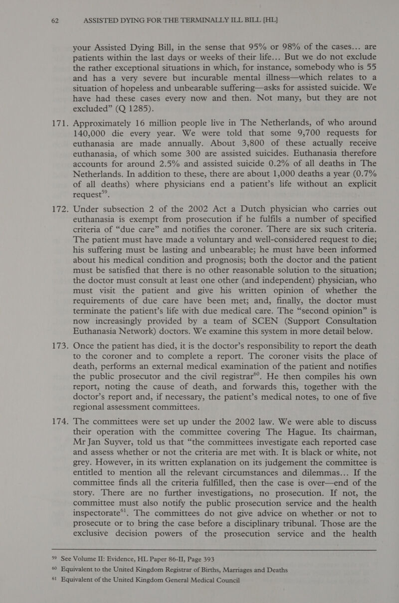 your Assisted Dying Bill, in the sense that 95% or 98% of the cases... are patients within the last days or weeks of their life... But we do not exclude the rather exceptional situations in which, for instance, somebody who is 55 and has a very severe but incurable mental illness—which relates to a situation of hopeless and unbearable suffering—asks for assisted suicide. We have had these cases every now and then. Not many, but they are not excluded” (Q 1285). Approximately 16 million people live in The Netherlands, of who around 140,000 die every year. We were told that some 9,700 requests for euthanasia are made annually. About 3,800 of these actually receive euthanasia, of which some 300 are assisted suicides. Euthanasia therefore accounts for around 2.5% and assisted suicide 0.2% of all deaths in The Netherlands. In addition to these, there are about 1,000 deaths a year (0.7% of all deaths) where physicians end a patient’s life without an explicit request’. Under subsection 2 of the 2002 Act a Dutch physician who carries out euthanasia is exempt from prosecution if he fulfils a number of specified criteria of “due care” and notifies the coroner. There are six such criteria. The patient must have made a voluntary and well-considered request to die; his suffering must be lasting and unbearable; he must have been informed about his medical condition and prognosis; both the doctor and the patient must be satisfied that there is no other reasonable solution to the situation; the doctor must consult at least one other (and independent) physician, who must visit the patient and give his written opinion of whether the requirements of due care have been met; and, finally, the doctor must terminate the patient’s life with due medical care. The “second opinion” is now increasingly provided by a team of SCEN (Support Consultation Euthanasia Network) doctors. We examine this system in more detail below. Once the patient has died, it is the doctor’s responsibility to report the death to the coroner and to complete a report. The coroner visits the place of death, performs an external medical examination of the patient and notifies the public prosecutor and the civil registrar®’. He then compiles his own report, noting the cause of death, and forwards this, together with the doctor’s report and, if necessary, the patient’s medical notes, to one of five regional assessment committees. The committees were set up under the 2002 law. We were able to discuss their operation with the committee covering The Hague. Its chairman, Mr Jan Suyver, told us that “the committees investigate each reported case and assess whether or not the criteria are met with. It is black or white, not grey. However, in its written explanation on its judgement the committee is entitled to mention all the relevant circumstances and dilemmas... If the committee finds all the criteria fulfilled, then the case is over—end of the story. There are no further investigations, no prosecution. If not, the committee must also notify the public prosecution service and the health inspectorate”. The committees do not give advice on whether or not to prosecute or to bring the case before a disciplinary tribunal. Those are the exclusive decision powers of the prosecution service and the health 