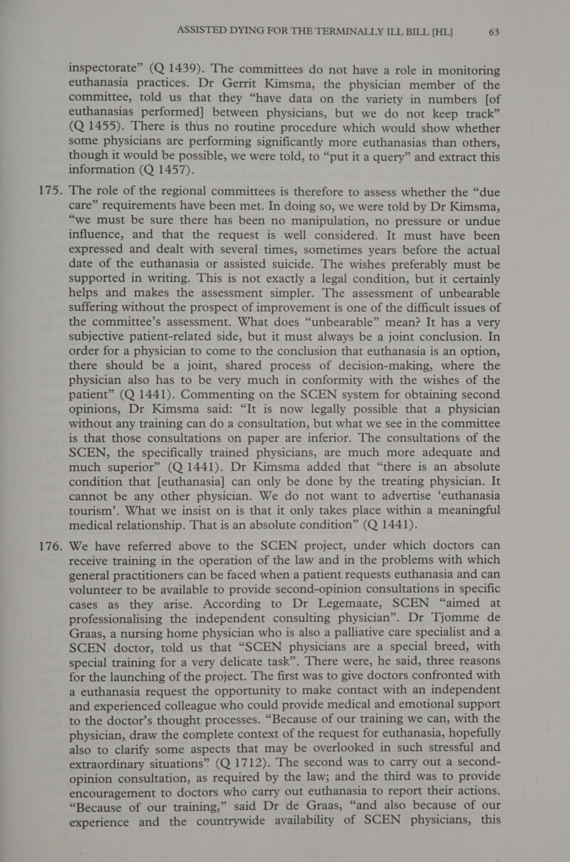 inspectorate” (Q 1439). The committees do not have a role in monitoring euthanasia practices. Dr Gerrit Kimsma, the physician member of the committee, told us that they “have data on the variety in numbers [of euthanasias performed] between physicians, but we do not keep track” (Q 1455). There is thus no routine procedure which would show whether some physicians are performing significantly more euthanasias than others, though it would be possible, we were told, to “put it a query” and extract this information (Q 1457). The role of the regional committees is therefore to assess whether the “due care” requirements have been met. In doing so, we were told by Dr Kimsma, “we must be sure there has been no manipulation, no pressure or undue influence, and that the request is well considered. It must have been expressed and dealt with several times, sometimes years before the actual date of the euthanasia or assisted suicide. The wishes preferably must be supported in writing. This is not exactly a legal condition, but it certainly helps and makes the assessment simpler. The assessment of unbearable suffering without the prospect of improvement is one of the difficult issues of the committee’s assessment. What does “unbearable” mean? It has a very subjective patient-related side, but it must always be a joint conclusion. In order for a physician to come to the conclusion that euthanasia is an option, there should be a joint, shared process of decision-making, where the physician also has to be very much in conformity with the wishes of the patient” (Q 1441). Commenting on the SCEN system for obtaining second opinions, Dr Kimsma said: “It is now legally possible that a physician without any training can do a consultation, but what we see in the committee is that those consultations on paper are inferior. The consultations of the SCEN, the specifically trained physicians, are much more adequate and much superior” (Q 1441). Dr Kimsma added that “there is an absolute condition that [euthanasia] can only be done by the treating physician. It cannot be any other physician. We do not want to advertise ‘euthanasia tourism’. What we insist on is that it only takes place within a meaningful medical relationship. That is an absolute condition” (Q 1441). We have referred above to the SCEN project, under which doctors can receive training in the operation of the law and in the problems with which general practitioners can be faced when a patient requests euthanasia and can volunteer to be available to provide second-opinion consultations in specific cases as they arise. According to Dr Legemaate, SCEN “aimed at professionalising the independent consulting physician”. Dr Tjomme de Graas, a nursing home physician who is also a palliative care specialist and a SCEN doctor, told us that “SCEN physicians are a special breed, with special training for a very delicate task”. There were, he said, three reasons for the launching of the project. The first was to give doctors confronted with a euthanasia request the opportunity to make contact with an independent and experienced colleague who could provide medical and emotional support to the doctor’s thought processes. “Because of our training we can, with the physician, draw the complete context of the request for euthanasia, hopefully also to clarify some aspects that may be overlooked in such stressful and extraordinary situations” (Q 1712). The second was to carry out a second- opinion consultation, as required by the law; and the third was to provide encouragement to doctors who carry out euthanasia to report their actions. “Because of our training,” said Dr de Graas, “and also because of our experience and the countrywide availability of SCEN physicians, this