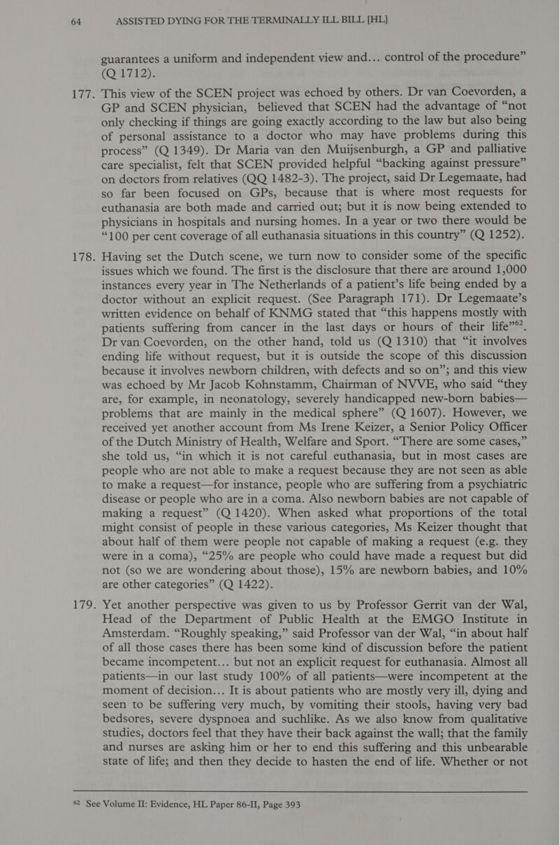 guarantees a uniform and independent view and... control of the procedure” (Q 1712). This view of the SCEN project was echoed by others. Dr van Coevorden, a GP and SCEN physician, believed that SCEN had the advantage of “not only checking if things are going exactly according to the law but also being of personal assistance to a doctor who may have problems during this process” (Q 1349). Dr Maria van den Muijsenburgh, a GP and palliative care specialist, felt that SCEN provided helpful “backing against pressure” on doctors from relatives (QQ 1482-3). The project, said Dr Legemaate, had so far been focused on GPs, because that is where most requests for euthanasia are both made and carried out; but it is now being extended to physicians in hospitals and nursing homes. In a year or two there would be “100 per cent coverage of all euthanasia situations in this country” (Q 1252). Having set the Dutch scene, we turn now to consider some of the specific issues which we found. The first is the disclosure that there are around 1,000 instances every year in The Netherlands of a patient’s life being ended by a doctor without an explicit request. (See Paragraph 171). Dr Legemaate’s written evidence on behalf of KNMG stated that “this happens mostly with patients suffering from cancer in the last days or hours of their life”®’. Dr van Coevorden, on the other hand, told us (Q 1310) that “it involves ending life without request, but it is outside the scope of this discussion because it involves newborn children, with defects and so on”; and this view was echoed by Mr Jacob Kohnstamm, Chairman of NVVE, who said “they are, for example, in neonatology, severely handicapped new-born babies— problems that are mainly in the medical sphere” (Q 1607). However, we received yet another account from Ms Irene Keizer, a Senior Policy Officer of the Dutch Ministry of Health, Welfare and Sport. “There are some cases,” she told us, “in which it is not careful euthanasia, but in most cases are people who are not able to make a request because they are not seen as able to make a request—for instance, people who are suffering from a psychiatric disease or people who are in a coma. Also newborn babies are not capable of making a request” (Q 1420). When asked what proportions of the total might consist of people in these various categories, Ms Keizer thought that about half of them were people not capable of making a request (e.g. they were in a coma), “25% are people who could have made a request but did not (so we are wondering about those), 15% are newborn babies, and 10% are other categories” (Q 1422). Yet another perspective was given to us by Professor Gerrit van der Wal, Head of the Department of Public Health at the EMGO Institute in Amsterdam. “Roughly speaking,” said Professor van der Wal, “in about half of all those cases there has been some kind of discussion before the patient became incompetent... but not an explicit request for euthanasia. Almost all patients—in our last study 100% of all patients—were incompetent at the moment of decision... It is about patients who are mostly very ill, dying and seen to be suffering very much, by vomiting their stools, having very bad bedsores, severe dyspnoea and suchlike. As we also know from qualitative studies, doctors feel that they have their back against the wall; that the family and nurses are asking him or her to end this suffering and this unbearable state of life; and then they decide to hasten the end of life. Whether or not