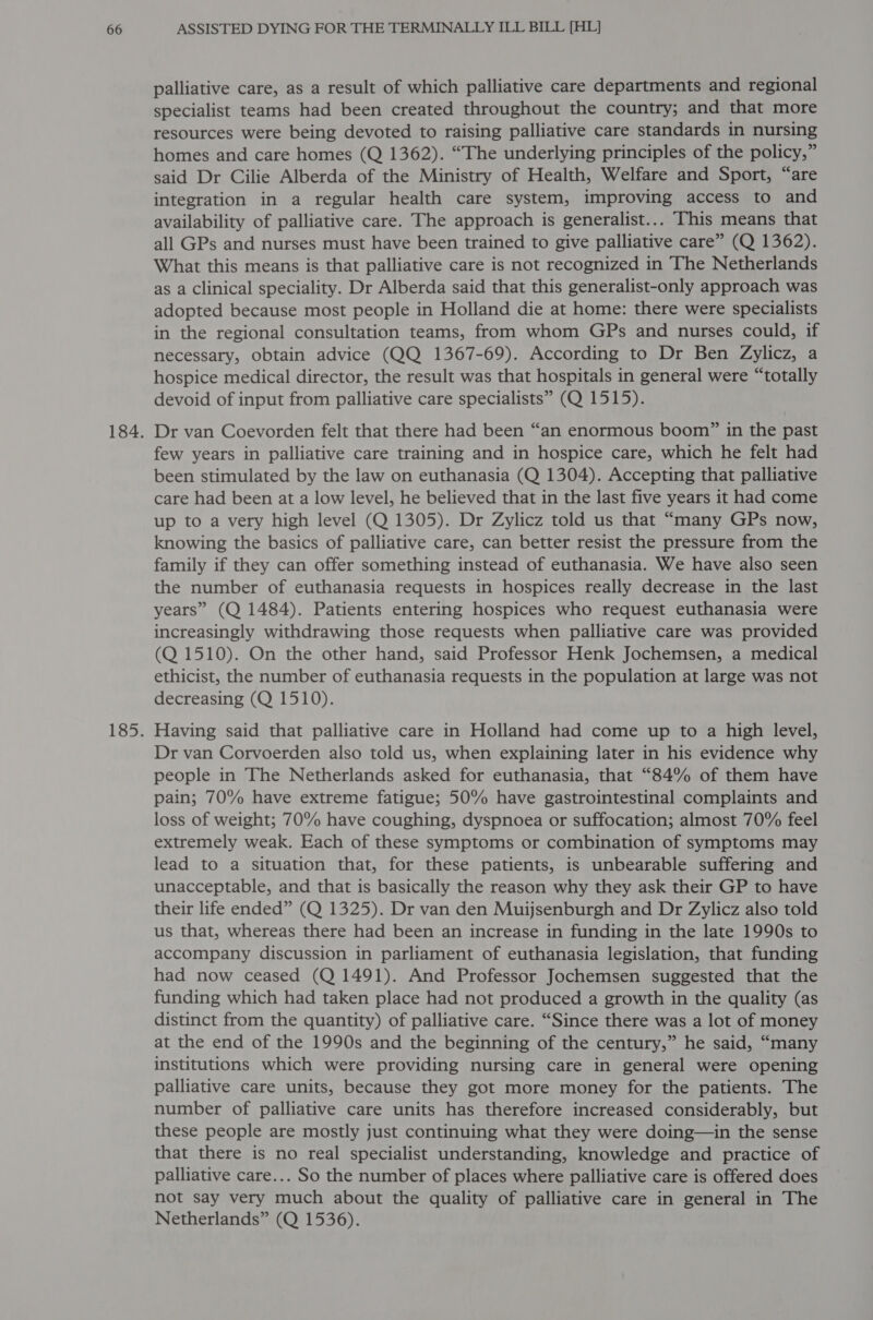 palliative care, as a result of which palliative care departments and regional specialist teams had been created throughout the country; and that more resources were being devoted to raising palliative care standards in nursing homes and care homes (Q 1362). “The underlying principles of the policy,” said Dr Cilie Alberda of the Ministry of Health, Welfare and Sport, “are integration in a regular health care system, improving access to and availability of palliative care. The approach is generalist... This means that all GPs and nurses must have been trained to give palliative care” (Q 1362). What this means is that palliative care is not recognized in The Netherlands as a clinical speciality. Dr Alberda said that this generalist-only approach was adopted because most people in Holland die at home: there were specialists in the regional consultation teams, from whom GPs and nurses could, if necessary, obtain advice (QQ 1367-69). According to Dr Ben Zylicz, a hospice medical director, the result was that hospitals in general were “totally devoid of input from palliative care specialists” (Q 1515). Dr van Coevorden felt that there had been “an enormous boom” in the past few years in palliative care training and in hospice care, which he felt had been stimulated by the law on euthanasia (Q 1304). Accepting that palliative care had been at a low level, he believed that in the last five years it had come up to a very high level (Q 1305). Dr Zylicz told us that “many GPs now, knowing the basics of palliative care, can better resist the pressure from the family if they can offer something instead of euthanasia. We have also seen the number of euthanasia requests in hospices really decrease in the last years” (Q 1484). Patients entering hospices who request euthanasia were increasingly withdrawing those requests when palliative care was provided (Q 1510). On the other hand, said Professor Henk Jochemsen, a medical ethicist, the number of euthanasia requests in the population at large was not decreasing (Q 1510). Having said that palliative care in Holland had come up to a high level, Dr van Corvoerden also told us, when explaining later in his evidence why people in The Netherlands asked for euthanasia, that “84% of them have pain; 70% have extreme fatigue; 50% have gastrointestinal complaints and loss of weight; 70% have coughing, dyspnoea or suffocation; almost 70% feel extremely weak. Each of these symptoms or combination of symptoms may lead to a situation that, for these patients, is unbearable suffering and unacceptable, and that is basically the reason why they ask their GP to have their life ended” (Q 1325). Dr van den Muijsenburgh and Dr Zylicz also told us that, whereas there had been an increase in funding in the late 1990s to accompany discussion in parliament of euthanasia legislation, that funding had now ceased (Q 1491). And Professor Jochemsen suggested that the funding which had taken place had not produced a growth in the quality (as distinct from the quantity) of palliative care. “Since there was a lot of money at the end of the 1990s and the beginning of the century,” he said, “many institutions which were providing nursing care in general were opening palliative care units, because they got more money for the patients. The number of palliative care units has therefore increased considerably, but these people are mostly just continuing what they were doing—in the sense that there is no real specialist understanding, knowledge and practice of palliative care... So the number of places where palliative care is offered does not say very much about the quality of palliative care in general in The Netherlands” (Q 1536).
