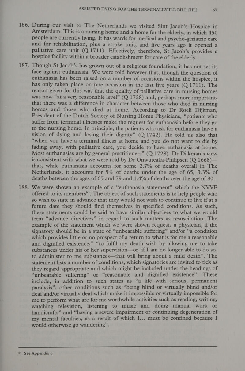 186. During our visit to The Netherlands we visited Sint Jacob’s Hospice in Amsterdam. This is a nursing home and a home for the elderly, in which 450 people are currently living. It has wards for medical and psycho-geriatric care and for rehabilitation, plus a stroke unit; and five years ago it opened a palliative care unit (Q/1711). Effectively, therefore, St Jacob’s provides a hospice facility within a broader establishment for care of the elderly. 187. ‘Though St Jacob’s has grown out of a religious foundation, it has not set its face against euthanasia. We were told however that, though the question of euthanasia has been raised on a number of occasions within the hospice, it has only taken place on one occasion in the last five years (Q 1711). The reason given for this was that the quality of palliative care in nursing homes was now “at a very reasonable level” (Q 1728) and, perhaps more important, that there was a difference in character between those who died in nursing homes and those who died at home. According to Dr Roeli Dijkman, President of the Dutch Society of Nursing Home Physicians, “patients who suffer from terminal illnesses make the request for euthanasia before they go to the nursing home. In principle, the patients who ask for euthanasia have a vision of dying and losing their dignity” (Q 1742). He told us also that “when you have a terminal illness at home and you do not want to die by fading away, with palliative care, you decide to have euthanasia at home. Most euthanasias are by general practitioners” (Q 1728). Dr Dijkman’s view is consistent with what we were told by Dr Onwuteaka-Philipsen (Q 1668)— that, while euthanasia accounts for some 2.7% of deaths overall in The Netherlands, it accounts for 5% of deaths under the age of 65, 3.3% of deaths between the ages of 65 and 79 and 1.4% of deaths over the age of 80. 188. We were shown an example of a “euthanasia statement” which the NVVE offered to its members®’. The object of such statements is to help people who so wish to state in advance that they would not wish to continue to live if at a future date they should find themselves in specified conditions. As such, these statements could be said to have similar objectives to what we would term “advance directives” in regard to such matters as resuscitation. The example of the statement which we were shown requests a physician, if the signatory should be in a state of “unbearable suffering” and/or “a condition which provides little or no prospect of a return to what is for me a reasonable and dignified existence,” “to fulfil my death wish by allowing me to take substances under his or her supervision—or, if I am no longer able to do so, to administer to me substances—that will bring about a mild death”. The statement lists a number of conditions, which signatories are invited to tick as they regard appropriate and which might be included under the headings of “unbearable suffering” or “reasonable and dignified existence”. These include, in addition to such states as “a life with serious, permanent paralysis”, other conditions such as “being blind or virtually blind and/or deaf and/or virtually deaf which make it impossible or virtually impossible for me to perform what are for me worthwhile activities such as reading, writing, watching television, listening to music and doing manual work or handicrafts” and “having a severe impairment or continuing degeneration of my mental faculties, as a result of which I... must be confined because I would otherwise go wandering”.  63 See Appendix 6