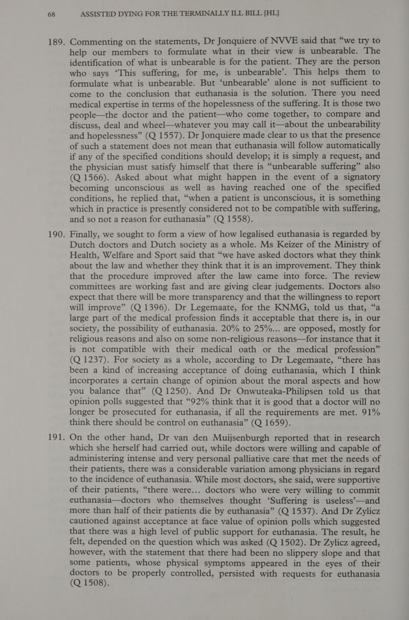Commenting on the statements, Dr Jonquiere of NVVE said that “we try to help our members to formulate what in their view is unbearable. The identification of what is unbearable is for the patient. They are the person who says ‘This suffering, for me, is unbearable’. This helps them to formulate what is unbearable. But ‘unbearable’ alone is not sufficient to come to the conclusion that euthanasia is the solution. There you need medical expertise in terms of the hopelessness of the suffering. It is those two people—the doctor and the patient—who come together, to compare and discuss, deal and wheel—whatever you may call it—about the unbearability and hopelessness” (Q 1557). Dr Jonquiere made clear to us that the presence of such a statement does not mean that euthanasia will follow automatically if any of the specified conditions should develop; it is simply a request, and the physician must satisfy himself that there is “unbearable suffering” also (Q 1566). Asked about what might happen in the event of a signatory becoming unconscious as well as having reached one of the specified conditions, he replied that, “when a patient is unconscious, it is something which in practice is presently considered not to be compatible with suffering, and so not a reason for euthanasia” (Q 1558). Finally, we sought to form a view of how legalised euthanasia is regarded by Dutch doctors and Dutch society as a whole. Ms Keizer of the Ministry of Health, Welfare and Sport said that “we have asked doctors what they think about the law and whether they think that it is an improvement. They think that the procedure improved after the law came into force. The review committees are working fast and are giving clear judgements. Doctors also expect that there will be more transparency and that the willingness to report will improve” (Q 1396). Dr Legemaate, for the KNMG, told us that, “a large part of the medical profession finds it acceptable that there is, in our society, the possibility of euthanasia. 20% to 25%... are opposed, mostly for religious reasons and also on some non-religious reasons—for instance that it is not compatible with their medical oath or the medical profession” (Q 1237). For society as a whole, according to Dr Legemaate, “there has been a kind of increasing acceptance of doing euthanasia, which I think incorporates a certain change of opinion about the moral aspects and how you balance that” (Q 1250). And Dr Onwuteaka-Philipsen told us that opinion polls suggested that “92% think that it is good that a doctor will no longer be prosecuted for euthanasia, if all the requirements are met. 91% think there should be control on euthanasia” (Q 1659). On the other hand, Dr van den Muijsenburgh reported that in research which she herself had carried out, while doctors were willing and capable of administering intense and very personal palliative care that met the needs of their patients, there was a considerable variation among physicians in regard to the incidence of euthanasia. While most doctors, she said, were supportive of their patients, “there were... doctors who were very willing to commit euthanasia—doctors who themselves thought ‘Suffering is useless-—and more than half of their patients die by euthanasia” (Q 1537). And Dr Zylicz cautioned against acceptance at face value of opinion polls which suggested that there was a high level of public support for euthanasia. The result, he felt, depended on the question which was asked (Q 1502). Dr Zylicz agreed, however, with the statement that there had been no slippery slope and that some patients, whose physical symptoms appeared in the eyes of their doctors to be properly controlled, persisted with requests for euthanasia (Q 1508).