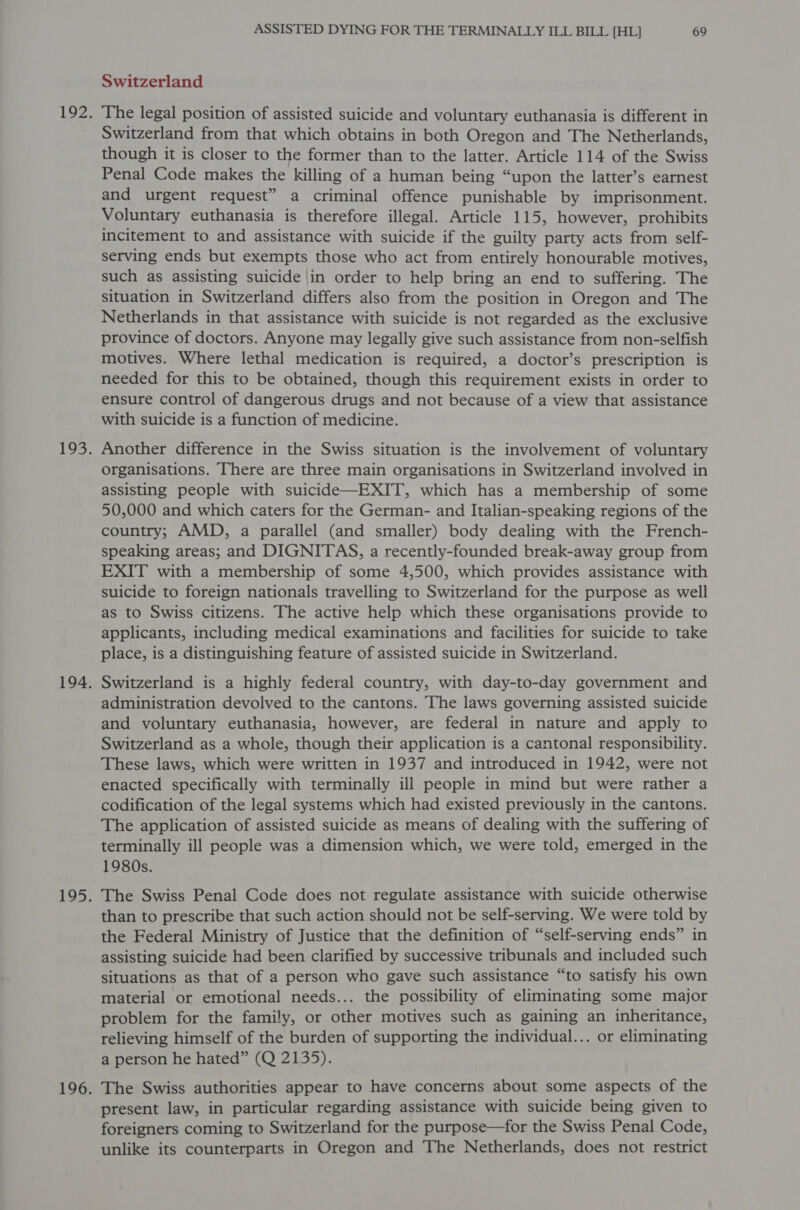 Switzerland The legal position of assisted suicide and voluntary euthanasia is different in Switzerland from that which obtains in both Oregon and The Netherlands, though it is closer to the former than to the latter. Article 114 of the Swiss Penal Code makes the killing of a human being “upon the latter’s earnest and urgent request” a criminal offence punishable by imprisonment. Voluntary euthanasia is therefore illegal. Article 115, however, prohibits incitement to and assistance with suicide if the guilty party acts from self- serving ends but exempts those who act from entirely honourable motives, such as assisting suicide in order to help bring an end to suffering. The situation in Switzerland differs also from the position in Oregon and The Netherlands in that assistance with suicide is not regarded as the exclusive province of doctors. Anyone may legally give such assistance from non-selfish motives. Where lethal medication is required, a doctor’s prescription is needed for this to be obtained, though this requirement exists in order to ensure control of dangerous drugs and not because of a view that assistance with suicide is a function of medicine. Another difference in the Swiss situation is the involvement of voluntary organisations. There are three main organisations in Switzerland involved in assisting people with suicide—EXIT, which has a membership of some 50,000 and which caters for the German- and Italian-speaking regions of the country; AMD, a parallel (and smaller) body dealing with the French- speaking areas; and DIGNITAS, a recently-founded break-away group from EXIT with a membership of some 4,500, which provides assistance with suicide to foreign nationals travelling to Switzerland for the purpose as well as to Swiss citizens. The active help which these organisations provide to applicants, including medical examinations and facilities for suicide to take place, is a distinguishing feature of assisted suicide in Switzerland. Switzerland is a highly federal country, with day-to-day government and administration devolved to the cantons. The laws governing assisted suicide and voluntary euthanasia, however, are federal in nature and apply to Switzerland as a whole, though their application is a cantonal responsibility. These laws, which were written in 1937 and introduced in 1942, were not enacted specifically with terminally ill people in mind but were rather a codification of the legal systems which had existed previously in the cantons. The application of assisted suicide as means of dealing with the suffering of terminally ill people was a dimension which, we were told, emerged in the 1980s. The Swiss Penal Code does not regulate assistance with suicide otherwise than to prescribe that such action should not be self-serving. We were told by the Federal Ministry of Justice that the definition of “self-serving ends” in assisting suicide had been clarified by successive tribunals and included such situations as that of a person who gave such assistance “to satisfy his own material or emotional needs... the possibility of eliminating some major problem for the family, or other motives such as gaining an inheritance, relieving himself of the burden of supporting the individual... or eliminating a person he hated” (Q 2135). The Swiss authorities appear to have concerns about some aspects of the present law, in particular regarding assistance with suicide being given to foreigners coming to Switzerland for the purpose—for the Swiss Penal Code, unlike its counterparts in Oregon and The Netherlands, does not restrict