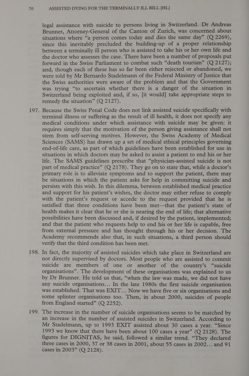 legal assistance with suicide to persons living in Switzerland. Dr Andreas Brunner, Attorney-General of the Canton of Zurich, was concerned about situations where “a person comes today and dies the same day” (Q 2269), since this inevitably precluded the building-up of a proper relationship between a terminally ill person who is assisted to take his or her own life and the doctor who assesses the case. There have been a number of proposals put forward in the Swiss Parliament to combat such “death tourism” (Q 2127); and, though each of these has so far been either rejected or abandoned, we were told by Mr Bernardo Stadelmann of the Federal Ministry of Justice that the Swiss authorities were aware of the problem and that the Government was trying “to ascertain whether there is a danger of the situation in Switzerland being exploited and, if so, [it would] take appropriate steps to remedy the situation” (Q 2127). Because the Swiss Penal Code does not link assisted suicide specifically with terminal illness or suffering as the result of ill health, it does not specify any medical conditions under which assistance with suicide may be given: it requires simply that the motivation of the person giving assistance shall not stem from self-serving motives. However, the Swiss Academy of Medical Sciences (SAMS) has drawn up a set of medical ethical principles governing end-of-life care, as part of which guidelines have been established for use in situations in which doctors may be asked to assist a patient to end his or her life. The SAMS guidelines prescribe that “physician-assisted suicide is not part of medical practice” (Q 2178). They go on to state that, while a doctor’s primary role is to alleviate symptoms and to support the patient, there may be situations in which the patient asks for help in committing suicide and persists with this wish. In this dilemma, between established medical practice and support for his patient’s wishes, the doctor may either refuse to comply with the patient’s request or accede to the request provided that he is satisfied that three conditions have been met—that the patient’s state of health makes it clear that he or she is nearing the end of life; that alternative possibilities have been discussed and, if desired by the patient, implemented; and that the patient who requests help to end his or her life is capable, free from external pressure and has thought through his or her decision. The Academy recommends also that, in such situations, a third person should verify that the third condition has been met. In fact, the majority of assisted suicides which take place in Switzerland are not directly supervised by doctors. Most people who are assisted to commit suicide are members of one or another of the country’s “suicide organisations”. The development of these organisations was explained to us by Dr Brunner. He told us that, “when the law was made, we did not have any suicide organisations... In the late 1980s the first suicide organisation was established. That was EXIT... Now we have five or six organisations and some splinter organisations too. Then, in about 2000, suicides of people from England started” (Q 2252). The increase in the number of suicide organisations seems to be matched by an increase in the number of assisted suicides in Switzerland. According to Mr Stadelmann, up to 1993 EXIT assisted about 30 cases a year. “Since 1993 we know that there have been about 100 cases a year” (Q 2128). The figures for DIGNITAS, he said, followed a similar trend. “They declared three cases in 2000, 37 or 38 cases in 2001, about 55 cases in 2002... and 91 cases in 2003” (Q 2128).