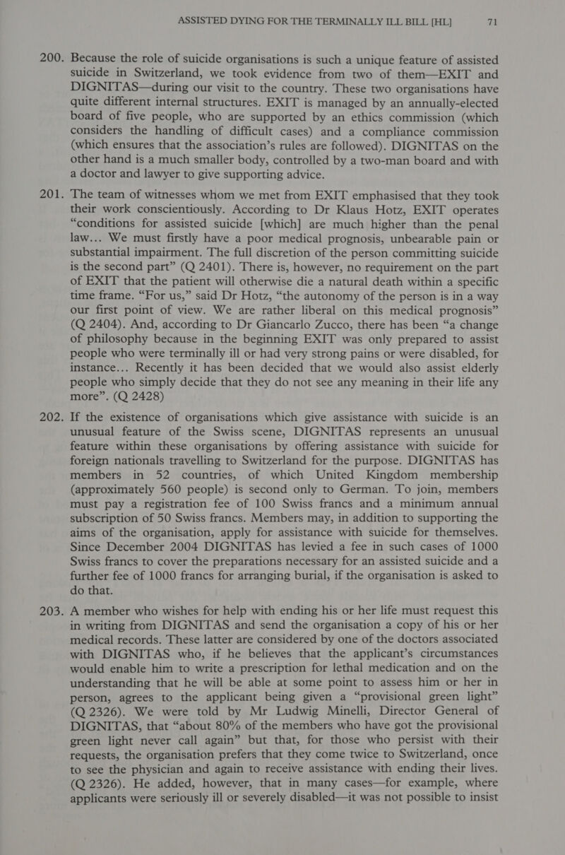 Because the role of suicide organisations is such a unique feature of assisted suicide in Switzerland, we took evidence from two of them—EXIT and DIGNITAS—during our visit to the country. These two organisations have quite different internal structures. EXIT is managed by an annually-elected board of five people, who are supported by an ethics commission (which considers the handling of difficult cases) and a compliance commission (which ensures that the association’s rules are followed). DIGNITAS on the other hand is a much smaller body, controlled by a two-man board and with a doctor and lawyer to give supporting advice. The team of witnesses whom we met from EXIT emphasised that they took their work conscientiously. According to Dr Klaus Hotz, EXIT operates “conditions for assisted suicide [which] are much higher than the penal law... We must firstly have a poor medical prognosis, unbearable pain or substantial impairment. The full discretion of the person committing suicide is the second part” (Q 2401). There is, however, no requirement on the part of EXIT that the patient will otherwise die a natural death within a specific time frame. “For us,” said Dr Hotz, “the autonomy of the person is in a way our first point of view. We are rather liberal on this medical prognosis” (Q 2404). And, according to Dr Giancarlo Zucco, there has been “a change of philosophy because in the beginning EXIT was only prepared to assist people who were terminally ill or had very strong pains or were disabled, for instance... Recently it has been decided that we would also assist elderly people who simply decide that they do not see any meaning in their life any more”. (Q 2428) If the existence of organisations which give assistance with suicide is an unusual feature of the Swiss scene, DIGNITAS represents an unusual feature within these organisations by offering assistance with suicide for foreign nationals travelling to Switzerland for the purpose. DIGNITAS has members in 52 countries, of which United Kingdom membership (approximately 560 people) is second only to German. To join, members must pay a registration fee of 100 Swiss francs and a minimum annual subscription of 50 Swiss francs. Members may, in addition to supporting the aims of the organisation, apply for assistance with suicide for themselves. Since December 2004 DIGNITAS has levied a fee in such cases of 1000 Swiss francs to cover the preparations necessary for an assisted suicide and a further fee of 1000 francs for arranging burial, if the organisation is asked to do that. A member who wishes for help with ending his or her life must request this in writing from DIGNITAS and send the organisation a copy of his or her medical records. These latter are considered by one of the doctors associated with DIGNITAS who, if he believes that the applicant’s circumstances would enable him to write a prescription for lethal medication and on the understanding that he will be able at some point to assess him or her in person, agrees to the applicant being given a “provisional green light” (Q 2326). We were told by Mr Ludwig Minelli, Director General of DIGNITAS, that “about 80% of the members who have got the provisional green light never call again” but that, for those who persist with their requests, the organisation prefers that they come twice to Switzerland, once to see the physician and again to receive assistance with ending their lives. (Q 2326). He added, however, that in many cases—for example, where applicants were seriously ill or severely disabled—it was not possible to insist