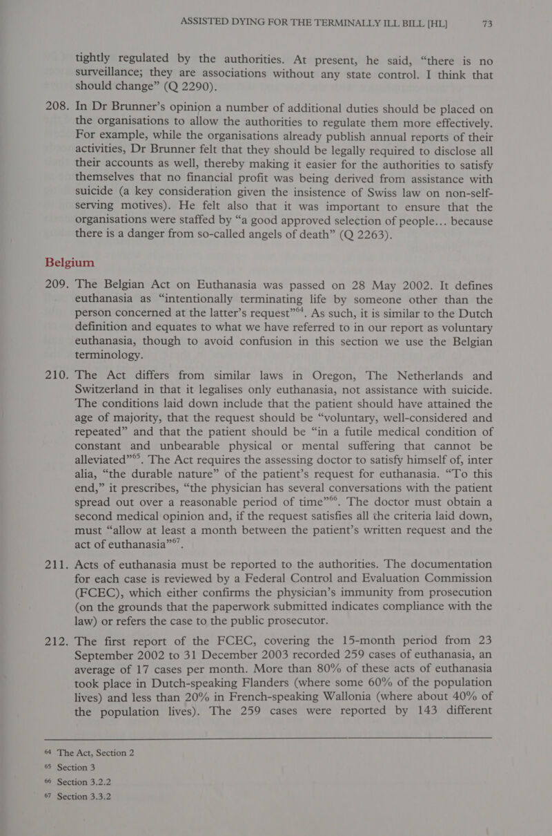 tightly regulated by the authorities. At present, he said, “there is no surveillance; they are associations without any state control. I think that should change” (Q 2290). In Dr Brunner’s opinion a number of additional duties should be placed on the organisations to allow the authorities to regulate them more effectively. For example, while the organisations already publish annual reports of their activities, Dr Brunner felt that they should be legally required to disclose all their accounts as well, thereby making it easier for the authorities to satisfy themselves that no financial profit was being derived from assistance with suicide (a key consideration given the insistence of Swiss law on non-self- serving motives). He felt also that it was important to ensure that the organisations were staffed by “a good approved selection of people... because there is a danger from so-called angels of death” (Q 2263). The Belgian Act on Euthanasia was passed on 28 May 2002. It defines euthanasia as “intentionally terminating life by someone other than the person concerned at the latter’s request”. As such, it is similar to the Dutch definition and equates to what we have referred to in our report as voluntary euthanasia, though to avoid confusion in this section we use the Belgian terminology. The Act differs from similar laws in Oregon, The Netherlands and Switzerland in that it legalises only euthanasia, not assistance with suicide. The conditions laid down include that the patient should have attained the age of majority, that the request should be “voluntary, well-considered and repeated” and that the patient should be “in a futile medical condition of constant and unbearable physical or mental suffering that cannot be alleviated”®. The Act requires the assessing doctor to satisfy himself of, inter alia, “the durable nature” of the patient’s request for euthanasia. “To this end,” it prescribes, “the physician has several conversations with the patient spread out over a reasonable period of time””. The doctor must obtain a second medical opinion and, if the request satisfies all the criteria laid down, must “allow at least a month between the patient’s written request and the act of euthanasia”®’. Acts of euthanasia must be reported to the authorities. The documentation for each case is reviewed by a Federal Control and Evaluation Commission (FCEC), which either confirms the physician’s immunity from prosecution (on the grounds that the paperwork submitted indicates compliance with the law) or refers the case to the public prosecutor. The first report of the FCEC, covering the 15-month period from 23 September 2002 to 31 December 2003 recorded 259 cases of euthanasia, an average of 17 cases per month. More than 80% of these acts of euthanasia took place in Dutch-speaking Flanders (where some 60% of the population lives) and less than 20% in French-speaking Wallonia (where about 40% of the population lives). The 259 cases were reported by 143 different 