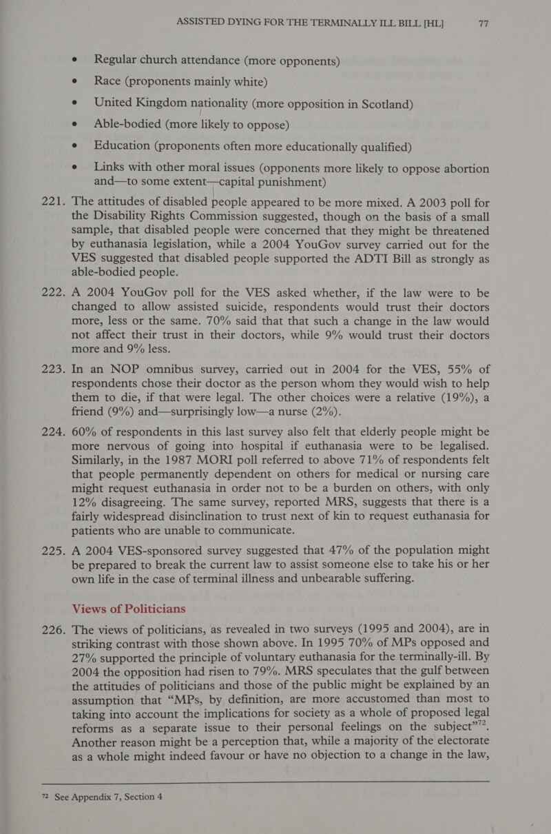 e Regular church attendance (more opponents) e Race (proponents mainly white) e United Kingdom nationality (more opposition in Scotland) e Able-bodied (more likely to oppose) e Education (proponents often more educationally qualified) e Links with other moral issues (opponents more likely to oppose abortion and—to some extent—capital punishment) The attitudes of disabled people appeared to be more mixed. A 2003 poll for the Disability Rights Commission suggested, though on the basis of a small sample, that disabled people were concerned that they might be threatened by euthanasia legislation, while a 2004 YouGov survey carried out for the VES suggested that disabled people supported the ADTI Bill as strongly as able-bodied people. A 2004 YouGov poll for the VES asked whether, if the law were to be changed to allow assisted suicide, respondents would trust their doctors more, less or the same. 70% said that that such a change in the law would not affect their trust in their doctors, while 9% would trust their doctors more and 9% less. In an NOP omnibus survey, carried out in 2004 for the VES, 55% of respondents chose their doctor as the person whom they would wish to help them to die, if that were legal. The other choices were a relative (19%), a friend (9%) and—surprisingly low—a nurse (2%). 60% of respondents in this last survey also felt that elderly people might be more nervous of going into hospital if euthanasia were to be legalised. Similarly, in the 1987 MORI poll referred to above 71% of respondents felt that people permanently dependent on others for medical or nursing care might request euthanasia in order not to be a burden on others, with only 12% disagreeing. The same survey, reported MRS, suggests that there is a fairly widespread disinclination to trust next of kin to request euthanasia for patients who are unable to communicate. A 2004 VES-sponsored survey suggested that 47% of the population might be prepared to break the current law to assist someone else to take his or her own life in the case of terminal illness and unbearable suffering. Views of Politicians The views of politicians, as revealed in two surveys (1995 and 2004), are in striking contrast with those shown above. In 1995 70% of MPs opposed and 27% supported the principle of voluntary euthanasia for the terminally-ill. By 2004 the opposition had risen to 79%. MRS speculates that the gulf between the attitudes of politicians and those of the public might be explained by an assumption that “MPs, by definition, are more accustomed than most to taking into account the implications for society as a whole of proposed legal reforms as a separate issue to their personal feelings on the subject””’. Another reason might be a perception that, while a majority of the electorate as a whole might indeed favour or have no objection to a change in the law, 