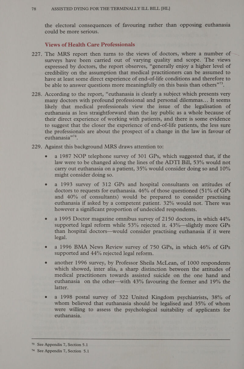 the electoral consequences of favouring rather than opposing euthanasia could be more serious. Views of Health Care Professionals 227. The MRS report then turns to the views of doctors, where a number of ~- surveys have been carried out of varying quality and scope. The views expressed by doctors, the report observes, “generally enjoy a higher level of credibility on the assumption that medical practitioners can be assumed to have at least some direct experience of end-of-life conditions and therefore to be able to answer questions more meaningfully on this basis than others””’. 228. According to the report, “euthanasia is clearly a subject which presents very many doctors with profound professional and personal dilemmas... It seems likely that medical professionals view the issue of the legalisation of euthanasia as less straightforward than the lay public as a whole because of their direct experience of working with patients, and there is some evidence to suggest that the closer the experience of end-of-life patients, the less sure the professionals are about the prospect of a change in the law in favour of euthanasia”. 229. Against this background MRS draws attention to: e a 1987 NOP telephone survey of 301 GPs, which suggested that, if the law were to be changed along the lines of the ADTI Bill, 53% would not carry out euthanasia on a patient, 35% would consider doing so and 10% might consider doing so. e a 1993 survey of 312 GPs and hospital consultants on attitudes of doctors to requests for euthanasia. 46% of those questioned (51% of GPs and 40% of consultants) would be prepared to consider practising euthanasia if asked by a competent patient. 32% would not. There was however a significant proportion of undecided respondents. e a1995 Doctor magazine omnibus survey of 2150 doctors, in which 44% supported legal reform while 53% rejected it. 43%—slightly more GPs than hospital doctors—would consider practising euthanasia if it were legal. e a 1996 BMA News Review survey of 750 GPs, in which 46% of GPs supported and 44% rejected legal reform. e another 1996 survey, by Professor Sheila McLean, of 1000 respondents which showed, inter alia, a sharp distinction between the attitudes of medical practitioners towards assisted suicide on the one hand and euthanasia on the other—with 43% favouring the former and 19% the latter. e a 1998 postal survey of 322 United Kingdom psychiatrists, 38% of whom believed that euthanasia should be legalised and 35% of whom were willing to assess the psychological suitability of applicants for euthanasia.  73 See Appendix 7, Section 5.1