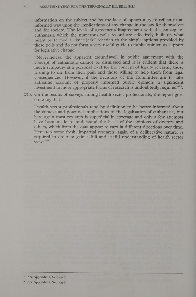 information on the subject and by the lack of opportunity to reflect in an informed way upon the implications of any change in the law for themselves and for society. The levels of agreement/disagreement with the concept of euthanasia which the numerous polls record are effectively built on what might be termed a “knee-jerk” reaction to the simple options provided by these polls and do not form a very useful guide to public opinion as support for legislative change. “Nevertheless, the apparent groundswell in public agreement with the concept of euthanasia cannot be dismissed and it is evident that there is much sympathy at a personal level for the concept of legally releasing those wishing to die from their pain and those willing to help them from legal consequences. However, if the decisions of the Committee are to take authentic account of properly informed public opinion, a significant investment in more appropriate forms of research is undoubtedly required””. On the results of surveys among health sector professionals, the report goes on to say that: “health sector professionals tend by definition to be better informed about the context and potential implications of the legalisation of euthanasia, but here again most research is superficial in coverage and only a few attempts have been made to understand the basis of the opinions of doctors and others, which from the data appear to vary in different directions over time. Here too some fresh, impartial research, again of a deliberative nature, is required in order to gain a full and useful understanding of health sector views”’®,