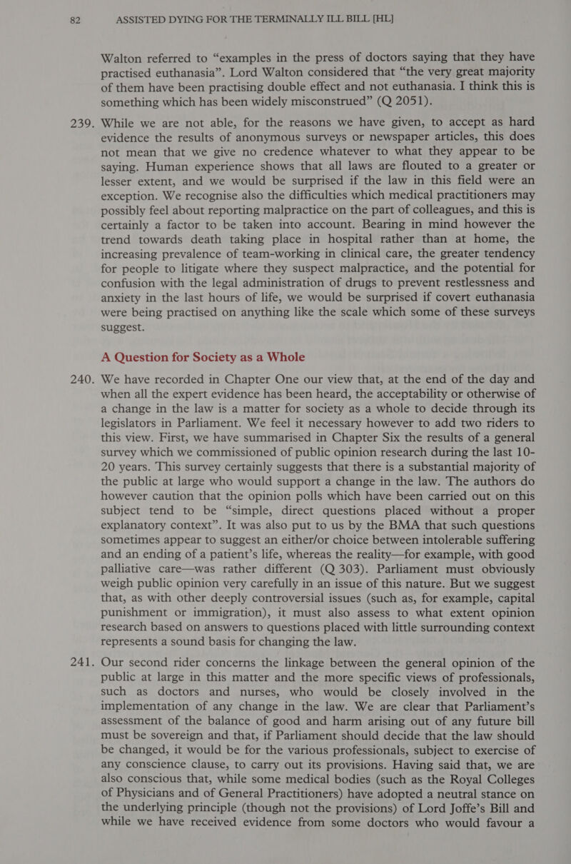 Walton referred to “examples in the press of doctors saying that they have practised euthanasia”. Lord Walton considered that “the very great majority of them have been practising double effect and not euthanasia. I think this is something which has been widely misconstrued” (Q 2051). While we are not able, for the reasons we have given, to accept as hard evidence the results of anonymous surveys or newspaper articles, this does not mean that we give no credence whatever to what they appear to be saying. Human experience shows that all laws are flouted to a greater or lesser extent, and we would be surprised if the law in this field were an exception. We recognise also the difficulties which medical practitioners may possibly feel about reporting malpractice on the part of colleagues, and this is certainly a factor to be taken into account. Bearing in mind however the trend towards death taking place in hospital rather than at home, the increasing prevalence of team-working in clinical care, the greater tendency for people to litigate where they suspect malpractice, and the potential for confusion with the legal administration of drugs to prevent restlessness and anxiety in the last hours of life, we would be surprised if covert euthanasia were being practised on anything like the scale which some of these surveys suggest. A Question for Society as a Whole We have recorded in Chapter One our view that, at the end of the day and when all the expert evidence has been heard, the acceptability or otherwise of a change in the law is a matter for society as a whole to decide through its legislators in Parliament. We feel it necessary however to add two riders to this view. First, we have summarised in Chapter Six the results of a general survey which we commissioned of public opinion research during the last 10- 20 years. This survey certainly suggests that there is a substantial majority of the public at large who would support a change in the law. The authors do however caution that the opinion polls which have been carried out on this subject tend to be “simple, direct questions placed without a proper explanatory context”. It was also put to us by the BMA that such questions sometimes appear to suggest an either/or choice between intolerable suffering and an ending of a patient’s life, whereas the reality—for example, with good palliative care—was rather different (Q 303). Parliament must obviously weigh public opinion very carefully in an issue of this nature. But we suggest that, as with other deeply controversial issues (such as, for example, capital punishment or immigration), it must also assess to what extent opinion research based on answers to questions placed with little surrounding context represents a sound basis for changing the law. Our second rider concerns the linkage between the general opinion of the public at large in this matter and the more specific views of professionals, such as doctors and nurses, who would be closely involved in the implementation of any change in the law. We are clear that Parliament’s assessment of the balance of good and harm arising out of any future bill must be sovereign and that, if Parliament should decide that the law should be changed, it would be for the various professionals, subject to exercise of any conscience clause, to carry out its provisions. Having said that, we are also conscious that, while some medical bodies (such as the Royal Colleges of Physicians and of General Practitioners) have adopted a neutral stance on the underlying principle (though not the provisions) of Lord Joffe’s Bill and while we have received evidence from some doctors who would favour a