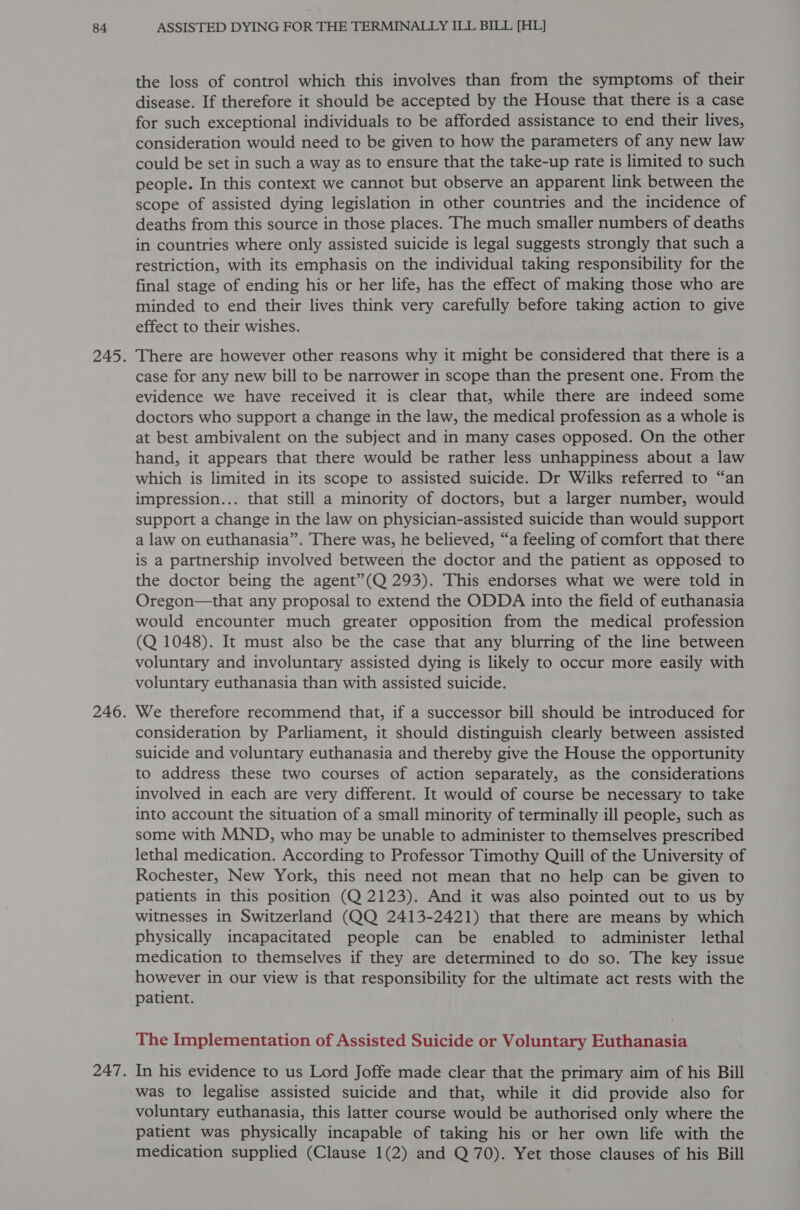 the loss of control which this involves than from the symptoms of their disease. If therefore it should be accepted by the House that there is a case for such exceptional individuals to be afforded assistance to end their lives, consideration would need to be given to how the parameters of any new law could be set in such a way as to ensure that the take-up rate is limited to such people. In this context we cannot but observe an apparent link between the scope of assisted dying legislation in other countries and the incidence of deaths from this source in those places. The much smaller numbers of deaths in countries where only assisted suicide is legal suggests strongly that such a restriction, with its emphasis on the individual taking responsibility for the final stage of ending his or her life, has the effect of making those who are minded to end their lives think very carefully before taking action to give effect to their wishes. There are however other reasons why it might be considered that there is a case for any new bill to be narrower in scope than the present one. From the evidence we have received it is clear that, while there are indeed some doctors who support a change in the law, the medical profession as a whole is at best ambivalent on the subject and in many cases opposed. On the other hand, it appears that there would be rather less unhappiness about a law which is limited in its scope to assisted suicide. Dr Wilks referred to “an impression... that still a minority of doctors, but a larger number, would support a change in the law on physician-assisted suicide than would support a law on euthanasia”. There was, he believed, “a feeling of comfort that there is a partnership involved between the doctor and the patient as opposed to the doctor being the agent”(Q 293). This endorses what we were told in Oregon—that any proposal to extend the ODDA into the field of euthanasia would encounter much greater opposition from the medical profession (Q 1048). It must also be the case that any blurring of the line between voluntary and involuntary assisted dying is likely to occur more easily with voluntary euthanasia than with assisted suicide. We therefore recommend that, if a successor bill should be introduced for consideration by Parliament, it should distinguish clearly between assisted suicide and voluntary euthanasia and thereby give the House the opportunity to address these two courses of action separately, as the considerations involved in each are very different. It would of course be necessary to take into account the situation of a small minority of terminally ill people, such as some with MND, who may be unable to administer to themselves prescribed lethal medication. According to Professor Timothy Quill of the University of Rochester, New York, this need not mean that no help can be given to patients in this position (Q 2123). And it was also pointed out to us by witnesses in Switzerland (QQ 2413-2421) that there are means by which physically incapacitated people can be enabled to administer lethal medication to themselves if they are determined to do so. The key issue however in our view is that responsibility for the ultimate act rests with the patient. The Implementation of Assisted Suicide or Voluntary Euthanasia In his evidence to us Lord Joffe made clear that the primary aim of his Bill was to legalise assisted suicide and that, while it did provide also for voluntary euthanasia, this latter course would be authorised only where the patient was physically incapable of taking his or her own life with the medication supplied (Clause 1(2) and Q 70). Yet those clauses of his Bill