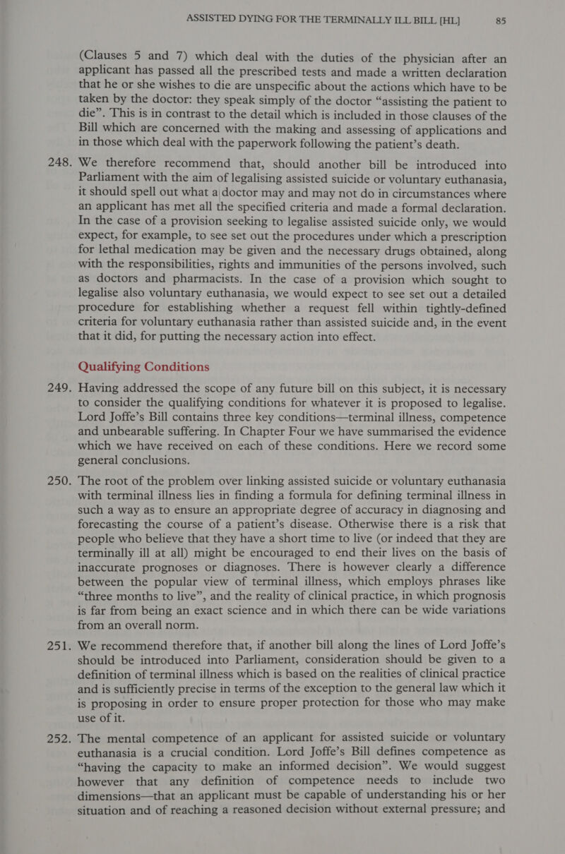 (Clauses 5 and 7) which deal with the duties of the physician after an applicant has passed all the prescribed tests and made a written declaration that he or she wishes to die are unspecific about the actions which have to be taken by the doctor: they speak simply of the doctor “assisting the patient to die”. This is in contrast to the detail which is included in those clauses of the Bill which are concerned with the making and assessing of applications and in those which deal with the paperwork following the patient’s death. We therefore recommend that, should another bill be introduced into Parliament with the aim of legalising assisted suicide or voluntary euthanasia, it should spell out what a\doctor may and may not do in circumstances where an applicant has met all the specified criteria and made a formal declaration. In the case of a provision seeking to legalise assisted suicide only, we would expect, for example, to see set out the procedures under which a prescription for lethal medication may be given and the necessary drugs obtained, along with the responsibilities, rights and immunities of the persons involved, such as doctors and pharmacists. In the case of a provision which sought to legalise also voluntary euthanasia, we would expect to see set out a detailed procedure for establishing whether a request fell within tightly-defined criteria for voluntary euthanasia rather than assisted suicide and, in the event that it did, for putting the necessary action into effect. Qualifying Conditions Having addressed the scope of any future bill on this subject, it is necessary to consider the qualifying conditions for whatever it is proposed to legalise. Lord Joffe’s Bill contains three key conditions—terminal illness, competence and unbearable suffering. In Chapter Four we have summarised the evidence which we have received on each of these conditions. Here we record some general conclusions. The root of the problem over linking assisted suicide or voluntary euthanasia with terminal illness lies in finding a formula for defining terminal illness in such a way as to ensure an appropriate degree of accuracy in diagnosing and forecasting the course of a patient’s disease. Otherwise there is a risk that people who believe that they have a short time to live (or indeed that they are terminally ill at all) might be encouraged to end their lives on the basis of inaccurate prognoses or diagnoses. There is however clearly a difference between the popular view of terminal illness, which employs phrases like “three months to live”, and the reality of clinical practice, in which prognosis is far from being an exact science and in which there can be wide variations from an overall norm. We recommend therefore that, if another bill along the lines of Lord Joffe’s should be introduced into Parliament, consideration should be given to a definition of terminal illness which is based on the realities of clinical practice and is sufficiently precise in terms of the exception to the general law which it is proposing in order to ensure proper protection for those who may make use of it. The mental competence of an applicant for assisted suicide or voluntary euthanasia is a crucial condition. Lord Joffe’s Bill defines competence as “having the capacity to make an informed decision”. We would suggest however that any definition of competence needs to include two dimensions—that an applicant must be capable of understanding his or her situation and of reaching a reasoned decision without external pressure; and