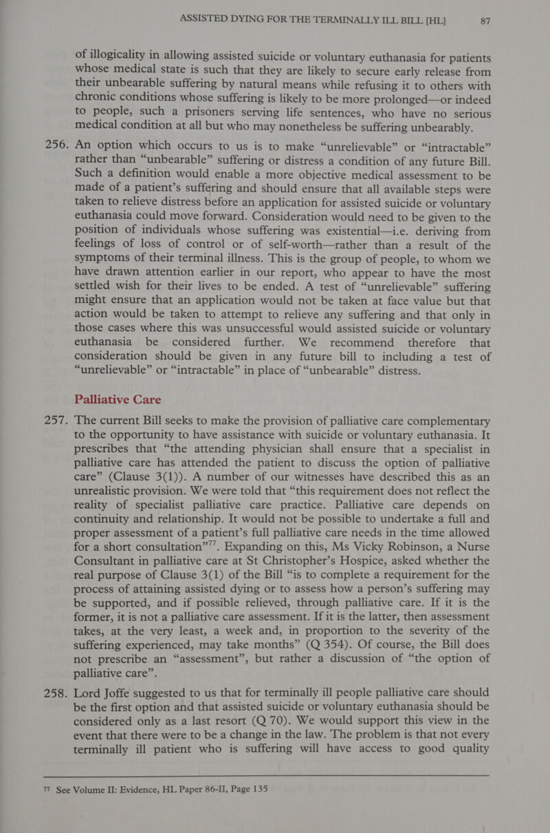 of illogicality in allowing assisted suicide or voluntary euthanasia for patients whose medical state is such that they are likely to secure early release from their unbearable suffering by natural means while refusing it to others with chronic conditions whose suffering is likely to be more prolonged—or indeed to people, such a prisoners serving life sentences, who have no serious medical condition at all but who may nonetheless be suffering unbearably. An option which occurs to us is to make “unrelievable” or “intractable” rather than “unbearable” suffering or distress a condition of any future Bill. Such a definition would enable a more objective medical assessment to be made of a patient’s suffering and should ensure that all available steps were taken to relieve distress before an application for assisted suicide or voluntary euthanasia could move forward. Consideration would need to be given to the position of individuals whose suffering was existential—i.e. deriving from feelings of loss of control or of self-worth—rather than a result of the symptoms of their terminal illness. This is the group of people, to whom we have drawn attention earlier in our report, who appear to have the most settled wish for their lives to be ended. A test of “unrelievable” suffering might ensure that an application would not be taken at face value but that action would be taken to attempt to relieve any suffering and that only in those cases where this was unsuccessful would assisted suicide or voluntary euthanasia be considered further. We recommend therefore that consideration should be given in any future bill to including a test of “unrelievable” or “intractable” in place of “unbearable” distress. Palliative Care The current Bill seeks to make the provision of palliative care complementary to the opportunity to have assistance with suicide or voluntary euthanasia. It prescribes that “the attending physician shall ensure that a specialist in palliative care has attended the patient to discuss the option of palliative care” (Clause 3(1)). A number of our witnesses have described this as an unrealistic provision. We were told that “this requirement does not reflect the reality of specialist palliative care practice. Palliative care depends on continuity and relationship. It would not be possible to undertake a full and proper assessment of a patient’s full palliative care needs in the time allowed for a short consultation”’’. Expanding on this, Ms Vicky Robinson, a Nurse Consultant in palliative care at St Christopher’s Hospice, asked whether the real purpose of Clause 3(1) of the Bill “is to complete a requirement for the process of attaining assisted dying or to assess how a person’s suffering may be supported, and if possible relieved, through palliative care. If it is the former, it is not a palliative care assessment. If it is the latter, then assessment takes, at the very least, a week and, in proportion to the severity of the suffering experienced, may take months” (Q 354). Of course, the Bill does not prescribe an “assessment”, but rather a discussion of “the option of palliative care”. Lord Joffe suggested to us that for terminally ill people palliative care should be the first option and that assisted suicide or voluntary euthanasia should be considered only as a last resort (Q 70). We would support this view in the event that there were to be a change in the law. The problem is that not every terminally ill patient who is suffering will have access to good quality 