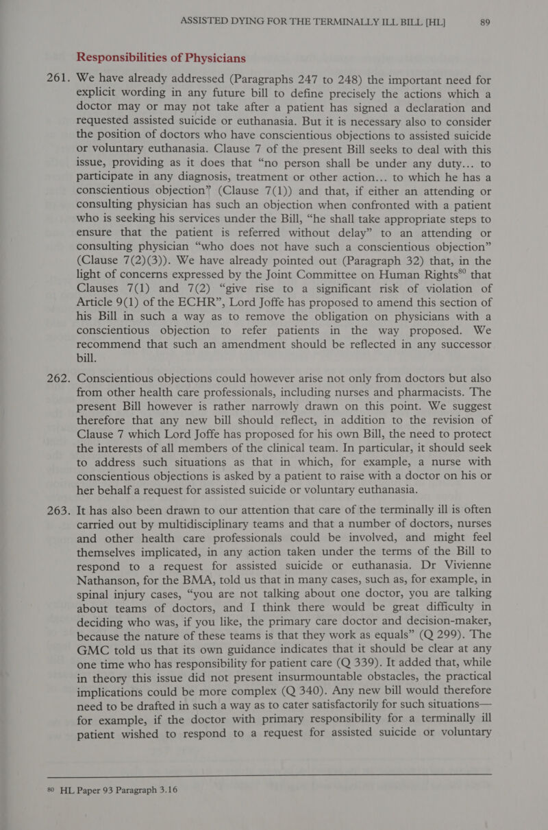 Responsibilities of Physicians We have already addressed (Paragraphs 247 to 248) the important need for explicit wording in any future bill to define precisely the actions which a doctor may or may not take after a patient has signed a declaration and requested assisted suicide or euthanasia. But it is necessary also to consider the position of doctors who have conscientious objections to assisted suicide or voluntary euthanasia. Clause 7 of the present Bill seeks to deal with this issue, providing as it does that “no person shall be under any duty... to participate in any diagnosis, treatment or other action... to which he has a conscientious objection” (Clause 7(1)) and that, if either an attending or consulting physician has such an objection when confronted with a patient who is seeking his services under the Bill, “he shall take appropriate steps to ensure that the patient is referred without delay” to an attending or consulting physician “who does not have such a conscientious objection” (Clause 7(2)(3)). We have already pointed out (Paragraph 32) that, in the light of concerns expressed by the Joint Committee on Human Rights* that Clauses 7(1) and 7(2) “give rise to a significant risk of violation of Article 9(1) of the ECHR”, Lord Joffe has proposed to amend this section of his Bill in such a way as to remove the obligation on physicians with a conscientious objection to refer patients in the way proposed. We recommend that such an amendment should be reflected in any successor bill. Conscientious objections could however arise not only from doctors but also from other health care professionals, including nurses and pharmacists. The present Bill however is rather narrowly drawn on this point. We suggest therefore that any new bill should reflect, in addition to the revision of Clause 7 which Lord Joffe has proposed for his own Bill, the need to protect the interests of all members of the clinical team. In particular, it should seek to address such situations as that in which, for example, a nurse with conscientious objections is asked by a patient to raise with a doctor on his or her behalf a request for assisted suicide or voluntary euthanasia. It has also been drawn to our attention that care of the terminally ill is often carried out by multidisciplinary teams and that a number of doctors, nurses and other health care professionals could be involved, and might feel themselves implicated, in any action taken under the terms of the Bill to respond to a request for assisted suicide or euthanasia. Dr Vivienne Nathanson, for the BMA, told us that in many cases, such as, for example, in spinal injury cases, “you are not talking about one doctor, you are talking about teams of doctors, and I think there would be great difficulty in deciding who was, if you like, the primary care doctor and decision-maker, because the nature of these teams is that they work as equals” (Q 299). The GMC told us that its own guidance indicates that it should be clear at any one time who has responsibility for patient care (Q 339). It added that, while in theory this issue did not present insurmountable obstacles, the practical implications could be more complex (Q 340). Any new bill would therefore need to be drafted in such a way as to cater satisfactorily for such situations— for example, if the doctor with primary responsibility for a terminally ill patient wished to respond to a request for assisted suicide or voluntary 