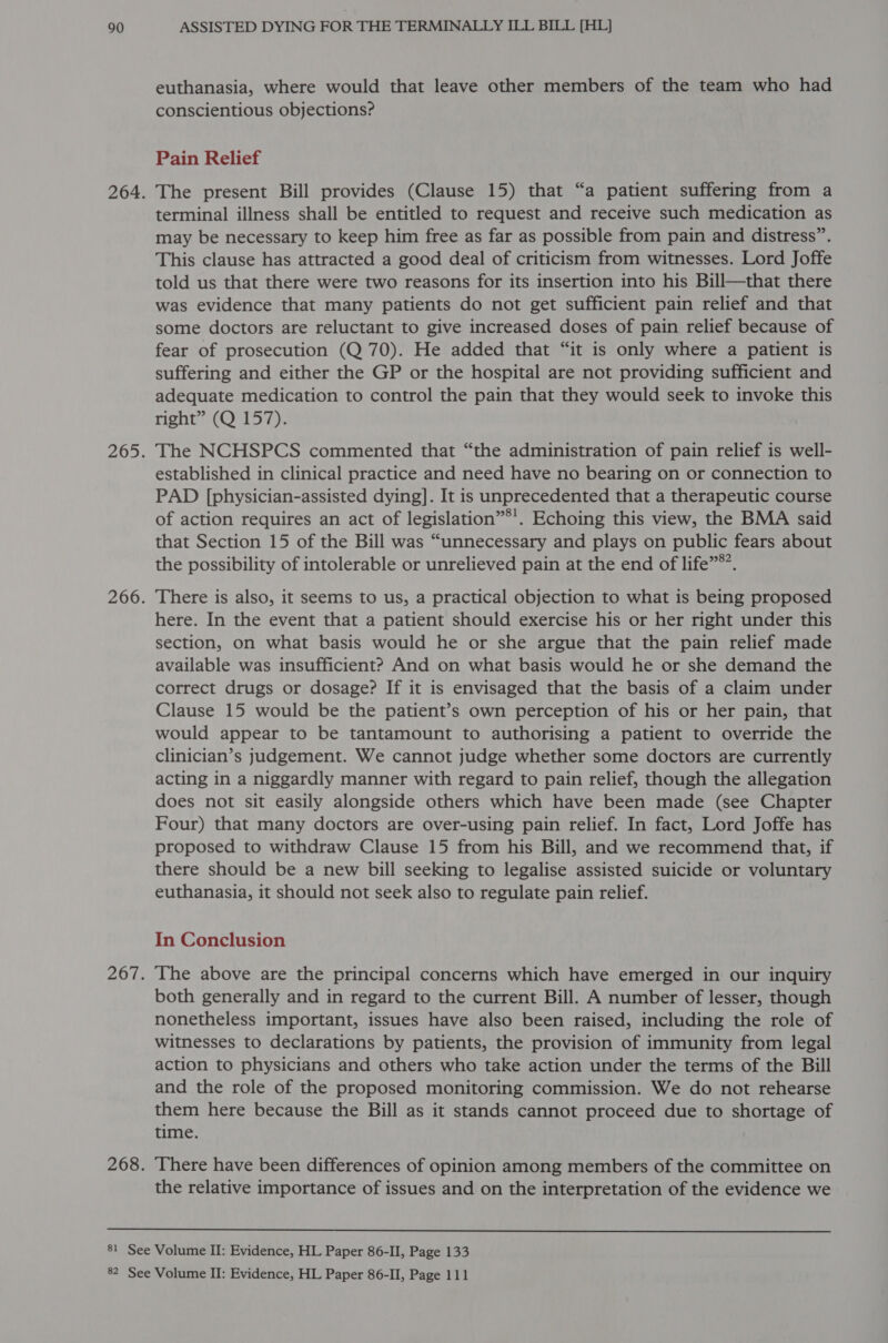 euthanasia, where would that leave other members of the team who had conscientious objections? Pain Relief The present Bill provides (Clause 15) that “a patient suffering from a terminal illness shall be entitled to request and receive such medication as may be necessary to keep him free as far as possible from pain and distress”. This clause has attracted a good deal of criticism from witnesses. Lord Joffe told us that there were two reasons for its insertion into his Bill—that there was evidence that many patients do not get sufficient pain relief and that some doctors are reluctant to give increased doses of pain relief because of fear of prosecution (Q 70). He added that “it is only where a patient is suffering and either the GP or the hospital are not providing sufficient and adequate medication to control the pain that they would seek to invoke this right” (Q 157). The NCHSPCS commented that “the administration of pain relief is well- established in clinical practice and need have no bearing on or connection to PAD [physician-assisted dying]. It is unprecedented that a therapeutic course of action requires an act of legislation”®’. Echoing this view, the BMA said that Section 15 of the Bill was “unnecessary and plays on public fears about the possibility of intolerable or unrelieved pain at the end of life”. There is also, it seems to us, a practical objection to what is being proposed here. In the event that a patient should exercise his or her right under this section, on what basis would he or she argue that the pain relief made available was insufficient? And on what basis would he or she demand the correct drugs or dosage? If it is envisaged that the basis of a claim under Clause 15 would be the patient’s own perception of his or her pain, that would appear to be tantamount to authorising a patient to override the clinician’s judgement. We cannot judge whether some doctors are currently acting in a niggardly manner with regard to pain relief, though the allegation does not sit easily alongside others which have been made (see Chapter Four) that many doctors are over-using pain relief. In fact, Lord Joffe has proposed to withdraw Clause 15 from his Bill, and we recommend that, if there should be a new bill seeking to legalise assisted suicide or voluntary euthanasia, it should not seek also to regulate pain relief. In Conclusion The above are the principal concerns which have emerged in our inquiry both generally and in regard to the current Bill. A number of lesser, though nonetheless important, issues have also been raised, including the role of witnesses to declarations by patients, the provision of immunity from legal action to physicians and others who take action under the terms of the Bill and the role of the proposed monitoring commission. We do not rehearse them here because the Bill as it stands cannot proceed due to shortage of time. There have been differences of opinion among members of the committee on the relative importance of issues and on the interpretation of the evidence we 