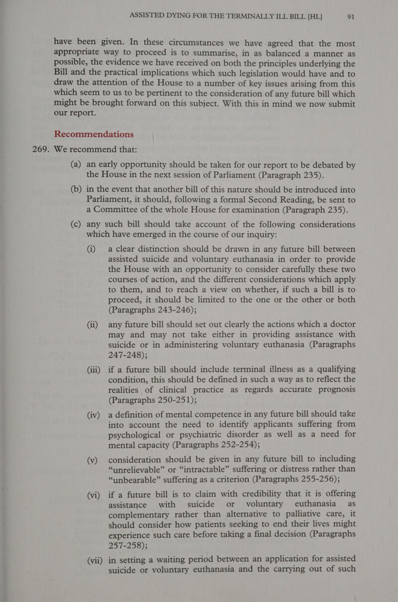 (b) (c) (i) (ii) (iii) (iv) (v) (vi) (vii) a clear distinction should be drawn in any future bill between assisted suicide and voluntary euthanasia in order to provide the House with an opportunity to consider carefully these two courses of action, and the different considerations which apply to them, and to reach a view on whether, if such a bill is to proceed, it should be limited to the one or the other or both (Paragraphs 243-246); any future bill should set out clearly the actions which a doctor may and may not take either in providing assistance with suicide or in administering voluntary euthanasia (Paragraphs 247-248); if a future bill should include terminal illness as a qualifying condition, this should be defined in such a way as to reflect the realities of clinical practice as regards accurate prognosis (Paragraphs 250-251); a definition of mental competence in any future bill should take into account the need to identify applicants suffering from psychological or psychiatric disorder as well as a need for mental capacity (Paragraphs 252-254); consideration should be given in any future bill to including “unrelievable” or “intractable” suffering or distress rather than “unbearable” suffering as a criterion (Paragraphs 255-256); if a future bill is to claim with credibility that it is offering assistance with suicide or voluntary euthanasia as complementary rather than alternative to palliative care, it should consider how patients seeking to end their lives might experience such care before taking a final decision (Paragraphs 257-258); in setting a waiting period between an application for assisted suicide or voluntary euthanasia and the carrying out of such