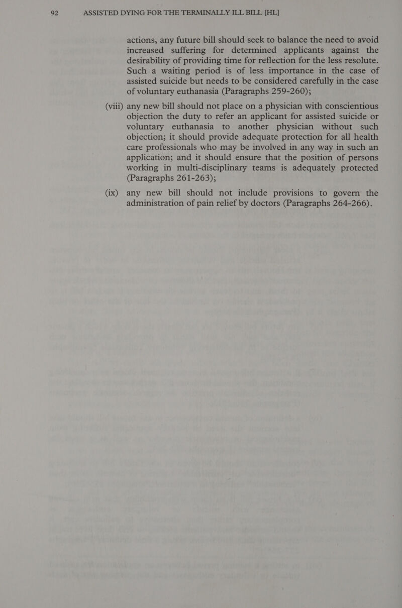 (viii) (ix) actions, any future bill should seek to balance the need to avoid increased suffering for determined applicants against the desirability of providing time for reflection for the less resolute. Such a waiting period is of less importance in the case of assisted suicide but needs to be considered carefully in the case of voluntary euthanasia (Paragraphs 259-260); any new bill should not place on a physician with conscientious objection the duty to refer an applicant for assisted suicide or voluntary euthanasia to another physician without such objection; it should provide adequate protection for all health care professionals who may be involved in any way in such an application; and it should ensure that the position of persons working in multi-disciplinary teams is adequately protected (Paragraphs 261-263); any new bill should not include provisions to govern the administration of pain relief by doctors (Paragraphs 264-266).