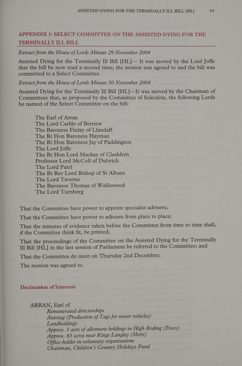 APPENDIX 1: SELECT COMMITTEE ON THE ASSISTED DYING FOR THE TERMINALLY ILL BILL Extract from the House of Lords Minute 29 November 2004 Assisted Dying for the Terminally Ill Bill [HL]— It was moved by the Lord Joffe that the bill be now read a second time; the motion was agreed to and the bill was committed to a Select Committee. Extract from the House of Lords Minute 30 November 2004 Assisted Dying for the Terminally Ill Bill [HIL]—It was moved by the Chairman of Committees that, as proposed by the Committee of Selection, the following Lords be named of the Select Committee on the bill: The Earl of Arran The Lord Carlile of Berriew The Baroness Finlay of Llandaff The Rt Hon Baroness Hayman The Rt Hon Baroness Jay of Paddington The Lord Joffe The Rt Hon Lord Mackay of Clashfern Professor Lord McColl of Dulwich The Lord Patel The Rt Rev Lord Bishop of St Albans The Lord Taverne The Baroness Thomas of Walliswood The Lord Turnberg That the Committee have power to appoint specialist advisers; That the Committee have power to adjourn from place to place; That the minutes of evidence taken before the Committee from time to time shall, if the Committee think fit, be printed; That the proceedings of the Committee on the Assisted Dying for the Terminally Ill Bill [HL] in the last session of Parliament be referred to the Committee; and That the Committee do meet on Thursday 2nd December; The motion was agreed to. Declaration of Interests ARRAN, Ear! of Remunerated directorships Autotag (Production of Tags for motor vehicles) Landholdings Approx. 1 acre of allotment holdings in High Roding (Essex) Approx. 65 acres near Kings Langley (Herts) Office-holder in voluntary organisations Chairman, Children’s Country Holidays Fund