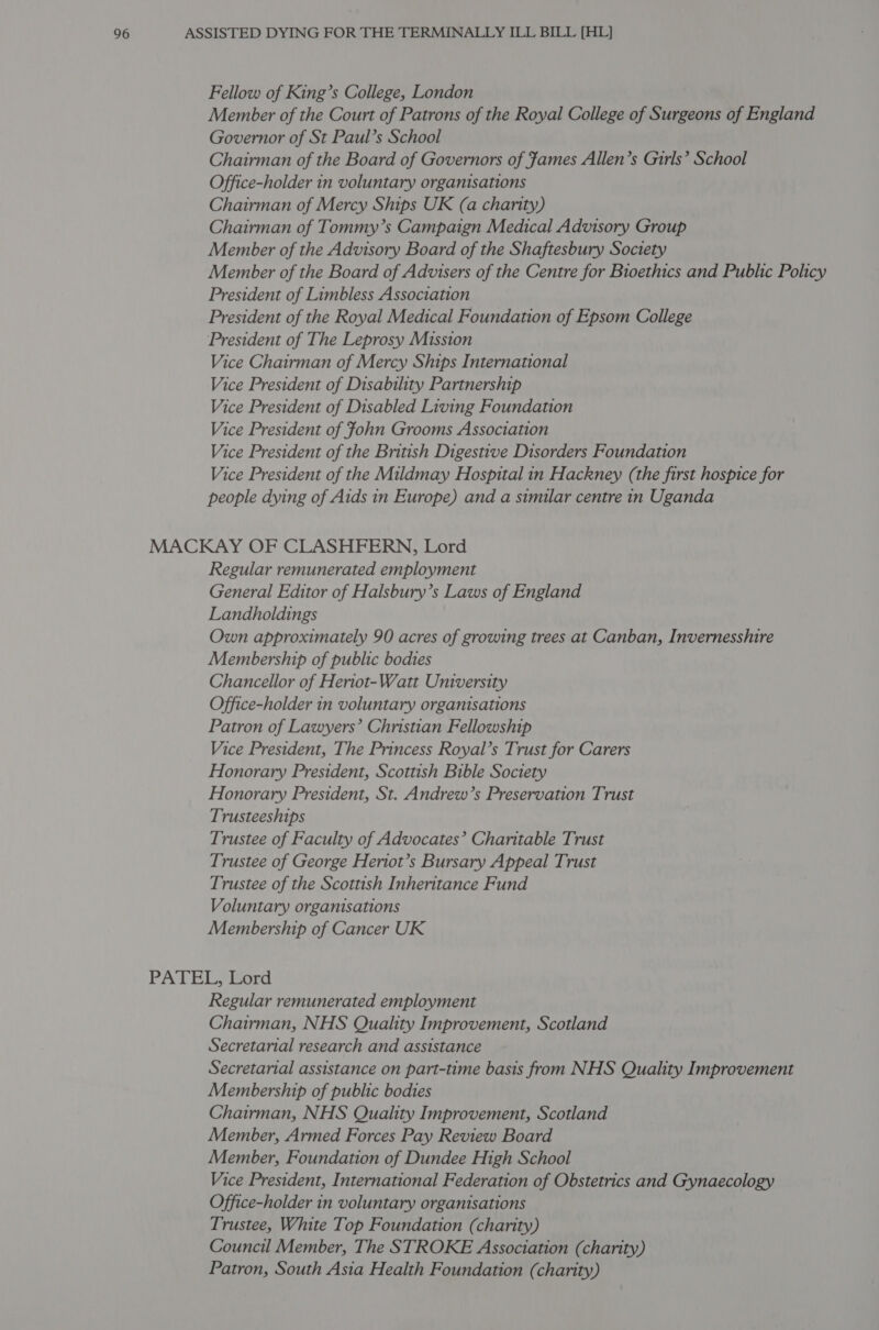 Fellow of King’s College, London Member of the Court of Patrons of the Royal College of Surgeons of England Governor of St Paul’s School Chairman of the Board of Governors of James Allen’s Girls’ School Office-holder in voluntary organisations Chairman of Mercy Ships UK (a charity) Chairman of Tommy’s Campaign Medical Advisory Group Member of the Advisory Board of the Shaftesbury Society Member of the Board of Advisers of the Centre for Bioethics and Public Policy President of Limbless Association President of the Royal Medical Foundation of Epsom College President of The Leprosy Mission Vice Chairman of Mercy Ships International Vice President of Disability Partnership Vice President of Disabled Living Foundation Vice President of fohn Grooms Association Vice President of the British Digestive Disorders Foundation Vice President of the Mildmay Hospital in Hackney (the first hospice for people dying of Aids in Europe) and a similar centre in Uganda MACKAY OF CLASHFERN, Lord Regular remunerated employment General Editor of Halsbury’s Laws of England Landholdings Own approximately 90 acres of growing trees at Canban, Invernesshire Membership of public bodies Chancellor of Heriot-Watt University Office-holder in voluntary organisations Patron of Lawyers’ Christian Fellowship Vice President, The Princess Royal’s Trust for Carers Honorary President, Scottish Bible Society Honorary President, St. Andrew’s Preservation Trust Trusteeships Trustee of Faculty of Advocates’ Charitable Trust Trustee of George Heniot’s Bursary Appeal Trust Trustee of the Scottish Inheritance Fund Voluntary organisations Membership of Cancer UK PATEL, Lord Regular remunerated employment Chairman, NHS Quality Improvement, Scotland Secretarial research and assistance Secretarial assistance on part-time basis from NHS Quality Improvement Membership of public bodies Chairman, NHS Quality Improvement, Scotland Member, Armed Forces Pay Review Board Member, Foundation of Dundee High School Vice President, International Federation of Obstetrics and Gynaecology Office-holder in voluntary organisations Trustee, White Top Foundation (charity) Council Member, The STROKE Association (charity) Patron, South Asia Health Foundation (charity)