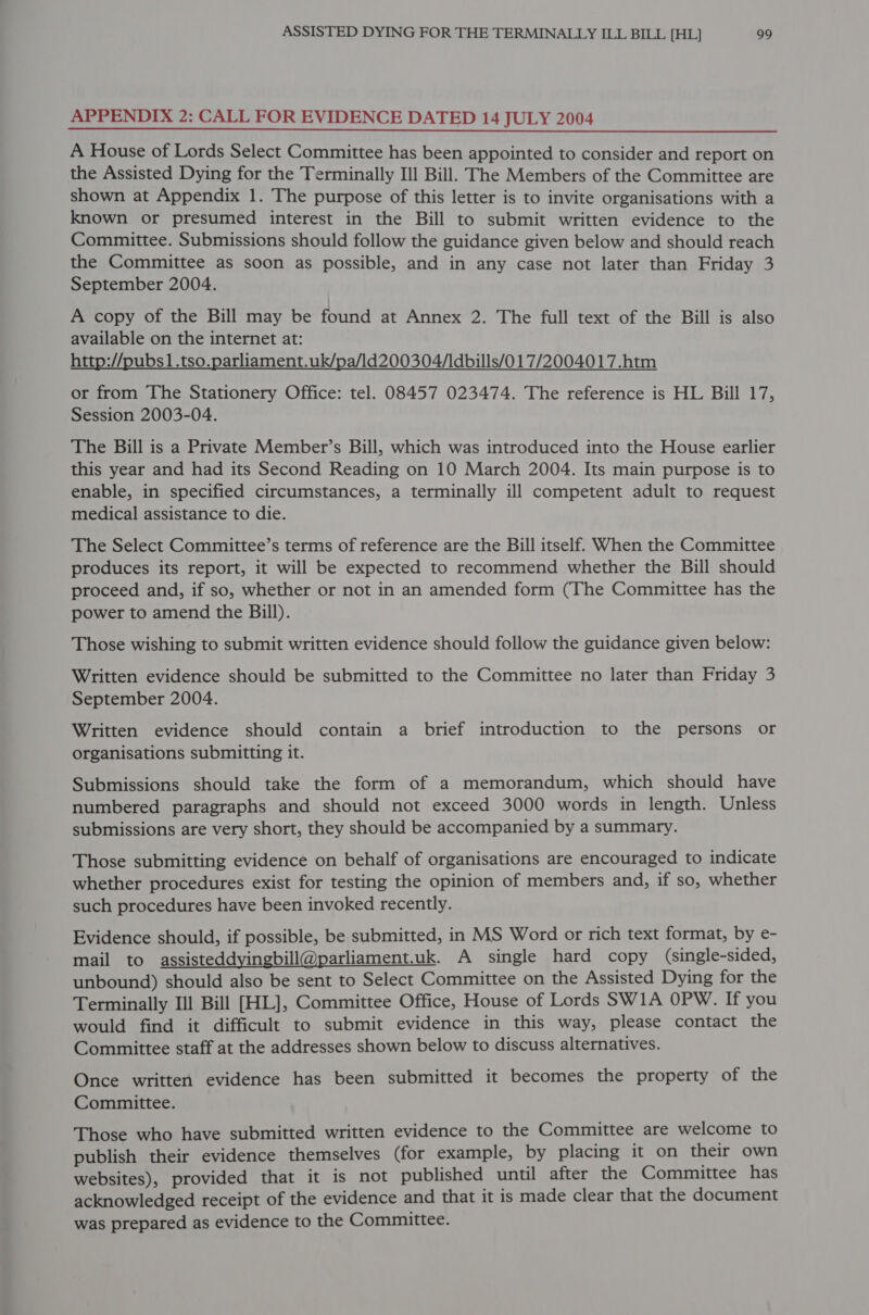 APPENDIX 2: CALL FOR EVIDENCE DATED 14 JULY 2004 A House of Lords Select Committee has been appointed to consider and report on the Assisted Dying for the Terminally Ill Bill. The Members of the Committee are shown at Appendix 1. The purpose of this letter is to invite organisations with a known or presumed interest in the Bill to submit written evidence to the Committee. Submissions should follow the guidance given below and should reach the Committee as soon as possible, and in any case not later than Friday 3 September 2004. A copy of the Bill may be found at Annex 2. The full text of the Bill is also available on the internet at: http://pubs1.tso.parliament.uk/pa/1d200304/ldbills/017/2004017.htm or from The Stationery Office: tel. 08457 023474. The reference is HL Bill 17, Session 2003-04. The Bill is a Private Member’s Bill, which was introduced into the House earlier this year and had its Second Reading on 10 March 2004. Its main purpose is to enable, in specified circumstances, a terminally ill competent adult to request medical assistance to die. The Select Committee’s terms of reference are the Bill itself. When the Committee produces its report, it will be expected to recommend whether the Bill should proceed and, if so, whether or not in an amended form (The Committee has the power to amend the Bill). Those wishing to submit written evidence should follow the guidance given below: Written evidence should be submitted to the Committee no later than Friday 3 September 2004. Written evidence should contain a brief introduction to the persons or organisations submitting it. Submissions should take the form of a memorandum, which should have numbered paragraphs and should not exceed 3000 words in length. Unless submissions are very short, they should be accompanied by a summary. Those submitting evidence on behalf of organisations are encouraged to indicate whether procedures exist for testing the opinion of members and, if so, whether such procedures have been invoked recently. Evidence should, if possible, be submitted, in MS Word or rich text format, by e- mail to assisteddyingbill@parliament.uk. A single hard copy (single-sided, unbound) should also be sent to Select Committee on the Assisted Dying for the Terminally Ill Bill [HL], Committee Office, House of Lords SW1A OPW. If you would find it difficult to submit evidence in this way, please contact the Committee staff at the addresses shown below to discuss alternatives. Once written evidence has been submitted it becomes the property of the Committee. Those who have submitted written evidence to the Committee are welcome to publish their evidence themselves (for example, by placing it on their own websites), provided that it is not published until after the Committee has acknowledged receipt of the evidence and that it is made clear that the document was prepared as evidence to the Committee.