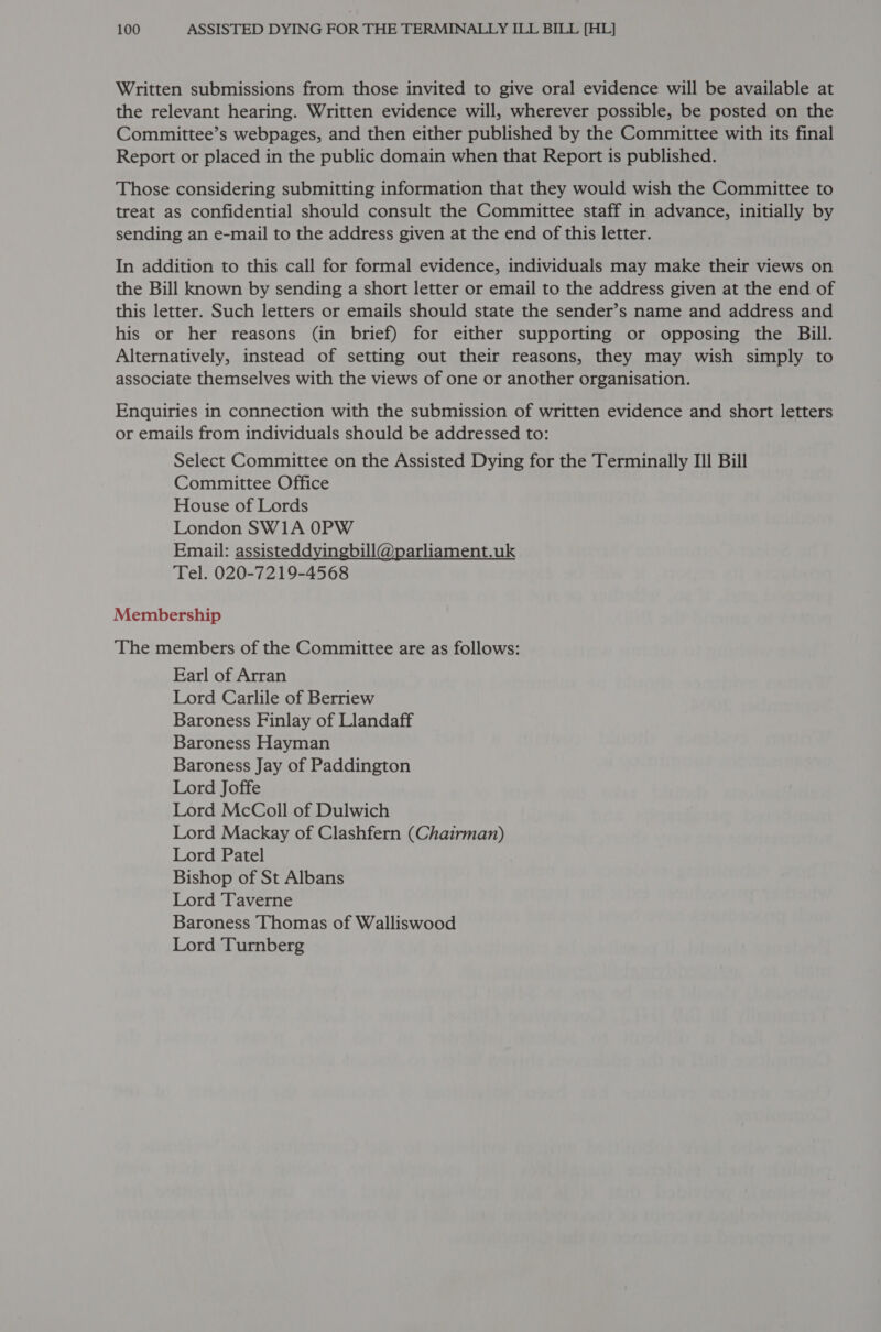 Written submissions from those invited to give oral evidence will be available at the relevant hearing. Written evidence will, wherever possible, be posted on the Committee’s webpages, and then either published by the Committee with its final Report or placed in the public domain when that Report is published. Those considering submitting information that they would wish the Committee to treat as confidential should consult the Committee staff in advance, initially by sending an e-mail to the address given at the end of this letter. In addition to this call for formal evidence, individuals may make their views on the Bill known by sending a short letter or email to the address given at the end of this letter. Such letters or emails should state the sender’s name and address and his or her reasons (in brief) for either supporting or opposing the Bill. Alternatively, instead of setting out their reasons, they may wish simply to associate themselves with the views of one or another organisation. Enquiries in connection with the submission of written evidence and short letters or emails from individuals should be addressed to: Select Committee on the Assisted Dying for the Terminally III Bill Committee Office House of Lords London SW1A 0PW Email: assisteddyingbill@parliament.uk Tel. 020-7219-4568 Membership The members of the Committee are as follows: Earl of Arran Lord Carlile of Berriew Baroness Finlay of Llandaff Baroness Hayman Baroness Jay of Paddington Lord Joffe Lord McColl of Dulwich Lord Mackay of Clashfern (Chairman) Lord Patel Bishop of St Albans Lord Taverne Baroness Thomas of Walliswood Lord Turnberg