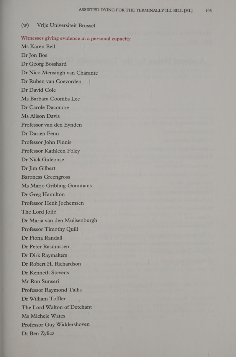 (w) Vrije Universiteit Brussel Witnesses giving evidence in a personal capacity Ms Karen Bell Dr Jon Bos Dr Georg Bosshard Dr Nico Mensingh van Charante Dr Ruben van Coevorden Dr David Cole Ms Barbara Coombs Lee Dr Carole Dacombe Ms Alison Davis Professor van den Eynden Dr Darien Fenn Professor John Finnis Professor Kathleen Foley Dr Nick Gideonse Dr Jim Gilbert Baroness Greengross Ms Marjo Gribling-Gommans Dr Greg Hamilton Professor Henk Jochemsen The Lord Joffe Dr Maria van den Muijsenburgh Professor Timothy Quill Dr Fiona Randall Dr Peter Rasmussen Dr Dirk Raymakers Dr Robert H. Richardson Dr Kenneth Stevens Mr Ron Sunseri Professor Raymond Tallis Dr William Toffler The Lord Walton of Detchant Ms Michele Wates Professor Guy Widdershoven Dr Ben Zylicz