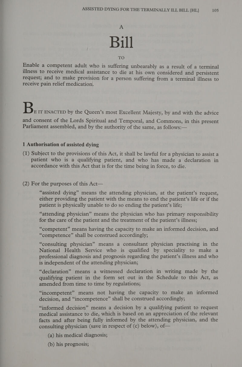 A Bill Enable a competent adult who is suffering unbearably as a result of a terminal illness to receive medical assistance to die at his own considered and persistent request; and to make provision for a person suffering from a terminal illness to receive pain relief medication. B. IT ENACTED by the Queen’s most Excellent Majesty, by and with the advice and consent of the Lords Spiritual and Temporal, and Commons, in this present Parliament assembled, and by the authority of the same, as follows:— 1 Authorisation of assisted dying (1) Subject to the provisions of this Act, it shall be lawful for a physician to assist a patient who is a qualifying patient, and who has made a declaration in accordance with this Act that is for the time being in force, to die. (2) For the purposes of this Act— “assisted dying” means the attending physician, at the patient’s request, either providing the patient with the means to end the patient’s life or if the patient is physically unable to do so ending the patient’s life; “attending physician” means the physician who has primary responsibility for the care of the patient and the treatment of the patient’s illness; “competent” means having the capacity to make an informed decision, and “competence” shall be construed accordingly; “consulting physician” means a consultant physician practising in the National Health Service who is qualified by speciality to make a professional diagnosis and prognosis regarding the patient’s illness and who is independent of the attending physician; “declaration” means a witnessed declaration in writing made by the qualifying patient in the form set out in the Schedule to this Act, as amended from time to time by regulations; “incompetent” means not having the capacity to make an informed decision, and “incompetence” shall be construed accordingly; “informed decision” means a decision by a qualifying patient to request medical assistance to die, which is based on an appreciation of the relevant facts and after being fully informed by the attending physician, and the consulting physician (save in respect of (c) below), of— (a) his medical diagnosis; (b) his prognosis;