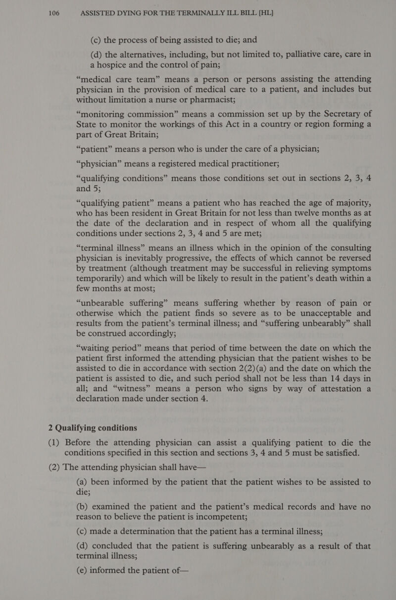 (c) the process of being assisted to die; and (d) the alternatives, including, but not limited to, palliative care, care in a hospice and the control of pain; “medical care team” means a person or persons assisting the attending physician in the provision of medical care to a patient, and includes but without limitation a nurse or pharmacist; “monitoring commission” means a commission set up by the Secretary of State to monitor the workings of this Act in a country or region forming a part of Great Britain; “patient” means a person who is under the care of a physician; “physician” means a registered medical practitioner; “qualifying conditions” means those conditions set out in sections 2, 3, 4 and 5; “qualifying patient” means a patient who has reached the age of majority, who has been resident in Great Britain for not less than twelve months as at the date of the declaration and in respect of whom all the qualifying conditions under sections 2, 3, 4 and 5 are met; “terminal illness” means an illness which in the opinion of the consulting physician is inevitably progressive, the effects of which cannot be reversed by treatment (although treatment may be successful in relieving symptoms temporarily) and which will be likely to result in the patient’s death within a few months at most; “unbearable suffering” means suffering whether by reason of pain or otherwise which the patient finds so severe as to be unacceptable and results from the patient’s terminal illness; and “suffering unbearably” shall be construed accordingly; “waiting period” means that period of time between the date on which the patient first informed the attending physician that the patient wishes to be assisted to die in accordance with section 2(2)(a) and the date on which the patient is assisted to die, and such period shall not be less than 14 days in all; and “witness” means a person who signs by way of attestation a declaration made under section 4. (a) been informed by the patient that the patient wishes to be assisted to die; (b) examined the patient and the patient’s medical records and have no reason to believe the patient is incompetent; (c) made a determination that the patient has a terminal illness; (d) concluded that the patient is suffering unbearably as a result of that terminal illness; (e) informed the patient of—