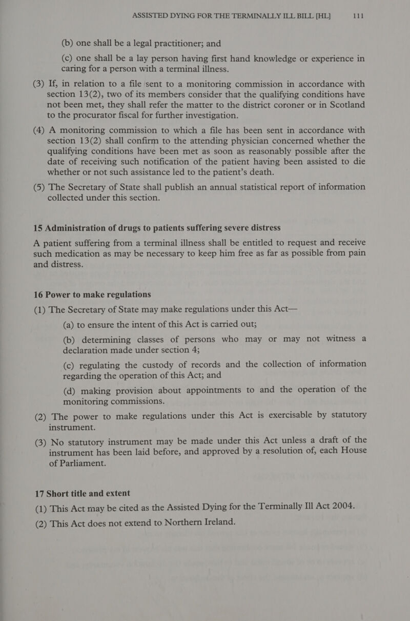 (b) one shall be a legal practitioner; and (c) one shall be a lay person having first hand knowledge or experience in caring for a person with a terminal illness. (3) If, in relation to a file sent to a monitoring commission in accordance with section 13(2), two of its members consider that the qualifying conditions have not been met, they shall refer the matter to the district coroner or in Scotland to the procurator fiscal for further investigation. (4) A monitoring commission to which a file has been sent in accordance with section 13(2) shall confirm to the attending physician concerned whether the qualifying conditions have been met as soon as reasonably possible after the date of receiving such notification of the patient having been assisted to die whether or not such assistance led to the patient’s death. (5) The Secretary of State shall publish an annual statistical report of information collected under this section. 15 Administration of drugs to patients suffering severe distress A patient suffering from a terminal illness shall be entitled to request and receive such medication as may be necessary to keep him free as far as possible from pain and distress. 16 Power to make regulations (1) The Secretary of State may make regulations under this Act— (a) to ensure the intent of this Act is carried out; (b) determining classes of persons who may or may not witness a declaration made under section 4; (c) regulating the custody of records and the collection of information regarding the operation of this Act; and (d) making provision about appointments to and the operation of the monitoring commissions. (2) The power to make regulations under this Act is exercisable by statutory instrument. (3) No statutory instrument may be made under this Act unless a draft of the instrument has been laid before, and approved by a resolution of, each House of Parliament. 17 Short title and extent (1) This Act may be cited as the Assisted Dying for the Terminally Ill Act 2004. (2) This Act does not extend to Northern Ireland.