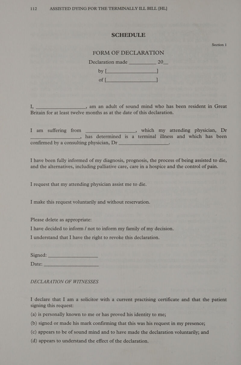 SCHEDULE Section 1 FORM OF DECLARATION Declaration made 202) Uy | rere eres eae ey Of (es Nusa ene “eae +a iF ; am an adult of sound mind who has been resident in Great Britain for at least twelve months as at the date of this declaration. I am suffering from » which my attending physician, Dr 5 has determined is a terminal illness and which has been confirmed by a consulting physician, Dr I have been fully informed of my diagnosis, prognosis, the process of being assisted to die, and the alternatives, including palliative care, care in a hospice and the control of pain. I request that my attending physician assist me to die. I make this request voluntarily and without reservation. Please delete as appropriate: I have decided to inform / not to inform my family of my decision. I understand that I have the right to revoke this declaration. Signed: Date: DECLARATION OF WITNESSES I declare that I am a solicitor with a current practising certificate and that the patient signing this request: (a) is personally known to me or has proved his identity to me; (b) signed or made his mark confirming that this was his request in my presence; (c) appears to be of sound mind and to have made the declaration voluntarily; and (d) appears to understand the effect of the declaration.