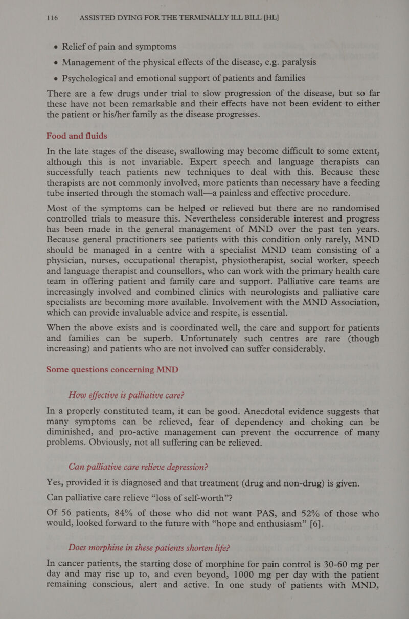 e Relief of pain and symptoms e Management of the physical effects of the disease, e.g. paralysis e Psychological and emotional support of patients and families There are a few drugs under trial to slow progression of the disease, but so far these have not been remarkable and their effects have not been evident to either the patient or his/her family as the disease progresses. Food and fluids In the late stages of the disease, swallowing may become difficult to some extent, although this is not invariable. Expert speech and language therapists can successfully teach patients new techniques to deal with this. Because these therapists are not commonly involved, more patients than necessary have a feeding tube inserted through the stomach wall—a painless and effective procedure. Most of the symptoms can be helped or relieved but there are no randomised controlled trials to measure this. Nevertheless considerable interest and progress has been made in the general management of MND over the past ten years. Because general practitioners see patients with this condition only rarely, MND should be managed in a centre with a specialist MND team consisting of a physician, nurses, occupational therapist, physiotherapist, social worker, speech and language therapist and counsellors, who can work with the primary health care team in offering patient and family care and support. Palliative care teams are increasingly involved and combined clinics with neurologists and palliative care specialists are becoming more available. Involvement with the MND Association, which can provide invaluable advice and respite, is essential. When the above exists and is coordinated well, the care and support for patients and families can be superb. Unfortunately such centres are rare (though increasing) and patients who are not involved can suffer considerably. Some questions concerning MND How effective is palliative care? In a properly constituted team, it can be good. Anecdotal evidence suggests that many symptoms can be relieved, fear of dependency and choking can be diminished, and pro-active management can prevent the occurrence of many problems. Obviously, not all suffering can be relieved. Can palliative care relieve depression? Yes, provided it is diagnosed and that treatment (drug and non-drug) is given. Can palliative care relieve “loss of self-worth”? Of 56 patients, 84% of those who did not want PAS, and 52% of those who would, looked forward to the future with “hope and enthusiasm” [6]. Does morphine in these patients shorten life? In cancer patients, the starting dose of morphine for pain control is 30-60 mg per day and may rise up to, and even beyond, 1000 mg per day with the patient remaining conscious, alert and active. In one study of patients with MND,