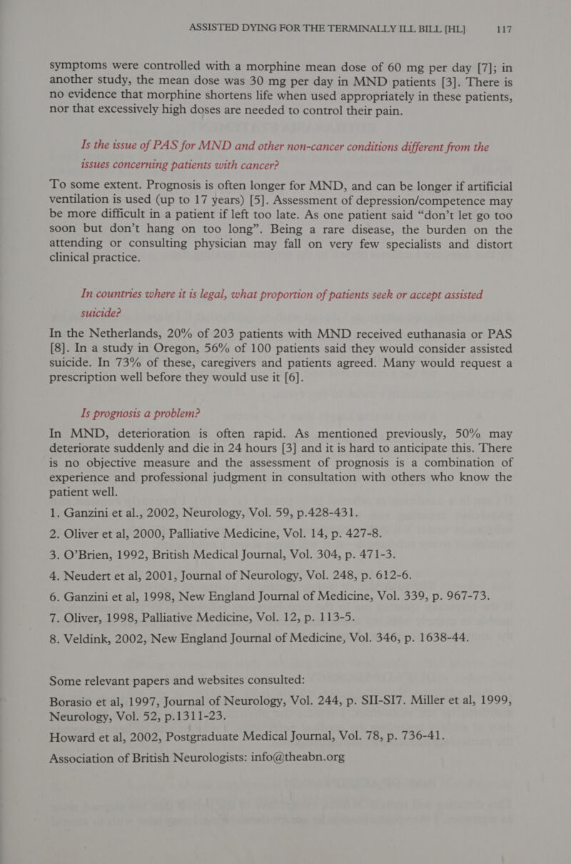 symptoms were controlled with a morphine mean dose of 60 mg per day [7]; in another study, the mean dose was 30 mg per day in MND patients [3]. There is no evidence that morphine shortens life when used appropriately in these patients, nor that excessively high doses are needed to control their pain. Is the issue of PAS for MND and other non-cancer conditions different from the issues concerning patients with cancer? To some extent. Prognosis is often longer for MND, and can be longer if artificial ventilation is used (up to 17 years) [5]. Assessment of depression/competence may be more difficult in a patient if left too late. As one patient said “don’t let go too soon but don’t hang on too long”. Being a rare disease, the burden on the attending or consulting physician may fall on very few specialists and distort clinical practice. In countries where it is legal, what proportion of patients seek or accept assisted suicide? In the Netherlands, 20% of 203 patients with MND received euthanasia or PAS [8]. In a study in Oregon, 56% of 100 patients said they would consider assisted suicide. In 73% of these, caregivers and patients agreed. Many would request a prescription well before they would use it [6]. Is prognosis a problem? In MND, deterioration is often rapid. As mentioned previously, 50% may deteriorate suddenly and die in 24 hours [3] and it is hard to anticipate this. There is no objective measure and the assessment of prognosis is a combination of experience and professional judgment in consultation with others who know the patient well. . Ganzini et al., 2002, Neurology, Vol. 59, p.428-431. . Oliver et al, 2000, Palliative Medicine, Vol. 14, p. 427-8. . O’Brien, 1992, British Medical Journal, Vol. 304, p. 471-3. . Neudert et al, 2001, Journal of Neurology, Vol. 248, p. 612-6. . Ganzini et al, 1998, New England Journal of Medicine, Vol. 339, p. 967-73. . Oliver, 1998, Palliative Medicine, Vol. 12, p. 113-5. . Veldink, 2002, New England Journal of Medicine, Vol. 346, p. 1638-44. oN DO © WO NW Some relevant papers and websites consulted: Borasio et al, 1997, Journal of Neurology, Vol. 244, p. SHI-SI7. Miller et al, 1999, Neurology, Vol. 52, p.1311-23. Howard et al, 2002, Postgraduate Medical Journal, Vol. 78, p. 736-41. Association of British Neurologists: info@theabn.org